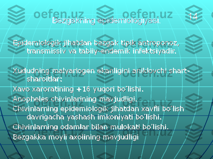 Bezgakning epidemiologiyasi.Bezgakning epidemiologiyasi.
Epidemiologik jihatdan bezgak tipik antroponoz, Epidemiologik jihatdan bezgak tipik antroponoz, 
transmissiv va tabiiy-endemik infektsiyadir.transmissiv va tabiiy-endemik infektsiyadir.
Xududning malyariogen ekanligini aniklovchi shart-Xududning malyariogen ekanligini aniklovchi shart-
sharoitlar:sharoitlar:
Xavo xaroratining +16 yuqori bo'lishi.Xavo xaroratining +16 yuqori bo'lishi.
Anopheles chivinlarining mavjudligi.Anopheles chivinlarining mavjudligi.
Chivinlarning epidemiologik jihatdan xavfli bo'lish Chivinlarning epidemiologik jihatdan xavfli bo'lish 
davrigacha yashash imkoniyati bo'lishi.davrigacha yashash imkoniyati bo'lishi.
Chivinlarning odamlar bilan mulokati bo'lishi.Chivinlarning odamlar bilan mulokati bo'lishi.
Bezgakka moyil axolining mavjudligiBezgakka moyil axolining mavjudligi 14 