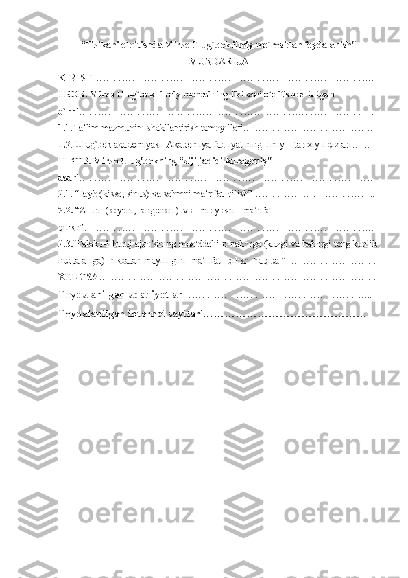 “Fizikani o`qitishda Mirzo Ulug`bek ilmiy me`rosidan foydalanish” 
MUNDARIJA
KIRISH ……………………………………………………………………………. 
I BOB. Mirzo Ulug`bek  ilmiy merosining fizikani o`qitishda tutgan  
o`rni ………………………….………………………………….……………….. ..
1.1 .Ta’lim mazmunini shakllantirish tamoyillari…………………………………..
1.2 . Ulug`bek akademiyasi. Akademiya faoliyatining ilmiy – tarixiy ildizlari…….. 
II BOB. Mirzo Ulug’bekning “ziji jadidi kuragoniy” 
asari ………………………………………………………………………………… 
2.1 . “Jayb (kissa, sinus) va sahmni ma’rifat qilish”……………….………………..
2.2.  “Zillni  (soyani, tangensni)  v a  miqyosni   ma′rifat        
qilish”……………………………………………………………………………….
2.3. “Falaku-l-buruj ajzo′sining mua′ddalii-n-nahorga (kuzgi va bahorgi teng kunlik
nuqtalariga)  nisbatan mayilligini  ma′rifat   qilish  haqida ”  ………………………
XULOSA ……………………………………………………………………………
Foydalanilgan adabiyotlar …………………………………………………...
Foydalanilgan internet saytlari……………………………………… 