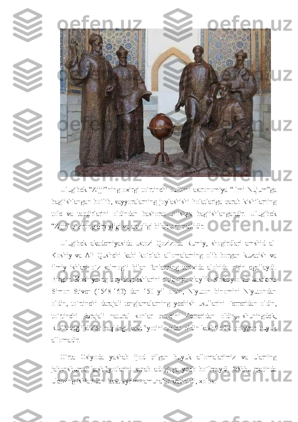 Ulug`bek “Zijji”ning oxirgi  to`rtinchi bo`limi astronomiya “Ilmi  Nujum”ga
bag`ishlangan   bo`lib,   sayyoralarning   joylashishi   holatlariga   qarab   kishilarning
tole   va   taqdirlarini   oldindan   bashorat   qilishga   bag`ishlangandir.   Ulug`bek
“Zijji” o`zining ilmiyligi va aniqligi bilan qimmatlidir.
Ulug`bek   akademiyasida   ustozi   Qozizoda   Rumiy,   shogirdlari   amshid   al-
Koshiy   va   Ali   Qushchi   kabi   ko`plab   allomalarning   olib   borgan   kuzatish   va
ilmiy   ishlari   o`z   salmog`i   bilan   fanlarning   tarixida   alohida   o`rin   egallaydi.
Birgina Koshiyning quyidagi  ishlarini  e`tiborga olaylik. Koshiy o`nli  kasrlarni
Simon   Stiven   (1548-162)   dan   150   yil   oldin,   N`yuton   binomini   N`yutondan
oldin,   to`rtinchi   darajali   tenglamalarning   yechish   usullarini   Ferreridan   oldin,
to`rtinchi   darajali   natural   sonlar   qatorini   Ferreridan   oldin,   shuningdek,
Ruffining ildizlar haqidagi kashfiyotini undan oldin kashf qilib qo`ygan buyuk
allomadir.
O`rta   Osiyoda   yashab   ijod   qilgan   buyuk   allomalarimiz   va   ularning
jahonshumul   kashfiyotlarini   sanab   adog`iga   yetib   bo`lmaydi.   Ushbu   matinda
ularning ishlaridan faqat ayrim namunalar keltirildi, xolos. 