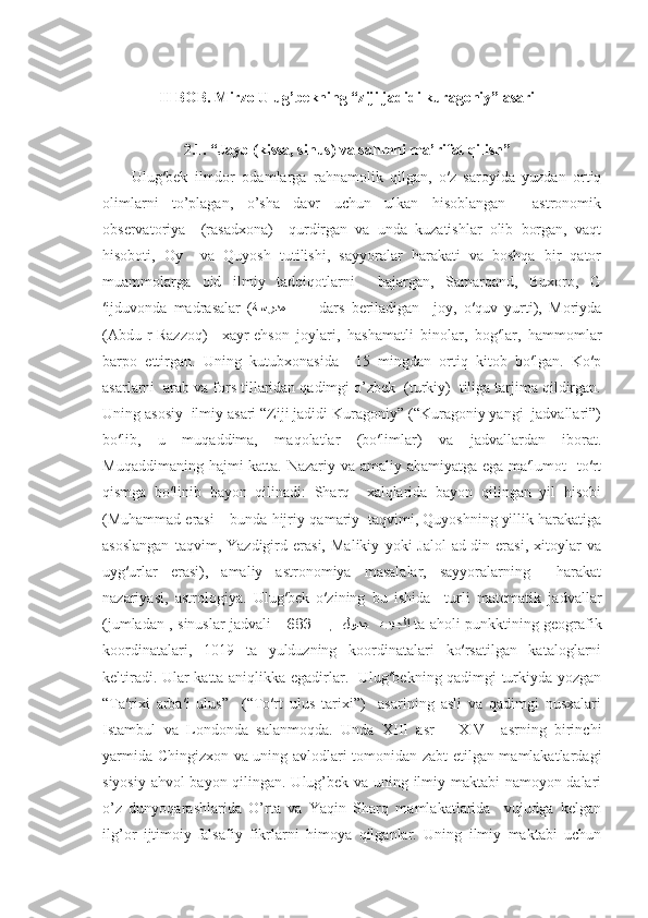 II BOB. Mirzo Ulug’bekning “ziji jadidi kuragoniy” asari
2.1. “Jayb (kissa, sinus) va sahmni ma’rifat qilish”
Ulug′bek   ilmdor   odamlarga   rahnamolik   qilgan,   o′z   saroyida   yuzdan   ortiq
olimlarni   to’plagan,   o’sha   davr   uchun   ulkan   hisoblangan     astronomik
observatoriya     (rasadxona)     qurdirgan   va   unda   kuzatishlar   olib   borgan,   vaqt
hisoboti,   Oy     va   Quyosh   tutilishi,   sayyoralar   harakati   va   boshqa   bir   qator
muammolarga   oid   ilmiy   tadqiqotlarni     bajargan,   Samarqand,   Buxoro,   G
′ijduvonda   madrasalar   ( ﺔﺴﺮﺪﻤ     -     dars   beriladigan     joy,   o′quv   yurti),   Moriyda
(Abdu-r-Razzoq)     xayr-ehson   joylari,   hashamatli   binolar,   bog′lar,   hammomlar
barpo   ettirgan.   Uning   kutubxonasida     15   mingdan   ortiq   kitob   bo′lgan.   Ko′p
asarlarni  arab va fors tillaridan qadimgi o’zbek  (turkiy)  tiliga tarjima qildirgan.
Uning asosiy  ilmiy asari “Ziji jadidi Kuragoniy” (“Kuragoniy yangi  jadvallari”)
bo′lib,   u   muqaddima,   maqolatlar   (bo′limlar)   va   jadvallardan   iborat.
Muqaddimaning hajmi katta. Nazariy va amaliy ahamiyatga ega ma′lumot    to′rt
qismga   bo′linib   bayon   qilinadi:   Sharq     xalqlarida   bayon   qilingan   yil   hisobi
(Muhammad erasi – bunda hijriy-qamariy  taqvimi, Quyoshning yillik harakatiga
asoslangan   taqvim,   Yazdigird   erasi,   Malikiy   yoki   Jalol-ad-din   erasi,   xitoylar   va
uyg′urlar   erasi),   amaliy   astronomiya   masalalar,   sayyoralarning     harakat
nazariyasi,   astrologiya.   Ulug′bek   o′zining   bu   ishida     turli   matematik   jadvallar
(jumladan , sinuslar jadvali -        �,   	�ﻞﻮﺪﺠ   	�ﺐﻴﺠﻠﺍ683   ta aholi punkktining geografik
koordinatalari,   1019   ta   yulduzning   koordinatalari   ko′rsatilgan   kataloglarni
keltiradi. Ular katta aniqlikka egadirlar.   Ulug′bekning qadimgi turkiyda yozgan
“Ta′rixi   arba′i   ulus”     (“To′rt   ulus   tarixi”)     asarining   asli   va   qadimgi   nusxalari
Istambul   va   Londonda   salanmoqda.   Unda   XIII   asr   –   XIV     asrning   birinchi
yarmida Chingizxon va uning avlodlari tomonidan zabt etilgan mamlakatlardagi
siyosiy ahvol bayon qilingan. Ulug’bek va uning ilmiy maktabi namoyon-dalari
o’z   dunyoqarashlarida   O’rta   va   Yaqin   Sharq   mamlakatlarida     vujudga   kelgan
ilg’or   ijtimoiy-falsafiy   fikrlarni   himoya   qilganlar.   Uning   ilmiy   maktabi   uchun 