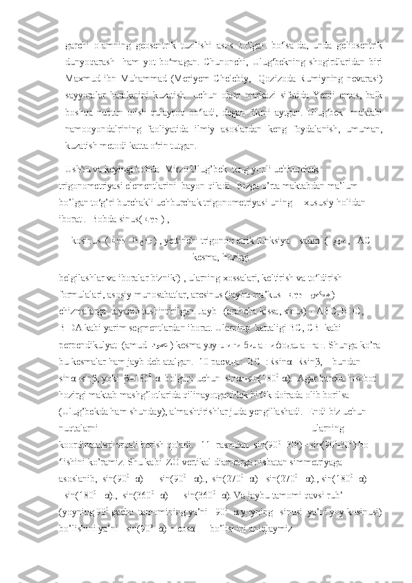 garchi   olamning   geosentrik   tuzilishi   asos   bo′lgan   bo′lsa-da,   unda   geliosentrik
dunyoqarash     ham   yot   bo′magan.   Chunonchi,   Ulug′bekning   shogirdlaridan   biri
Maxmud   ibn   Muhammad   (Meriyem   Chelebiy,     Qozizoda   Rumiyning   nevarasi)
sayyoralar   harakatini   kuzatish     uchun   olam   markazi   sifatida   Yerni   emas,   balk
boshqa   nuqtan   olish   qulayroq   bo′ladi,   degan   fikrni   aytgan.   Ulug′bek     maktabi
namooyondalrining   faoliyatida   ilmiy   asoslardan   keng   foydalanish,   umuman,
kuzatish metodi katta o′rin tutgan.
Ushbu va keyingi bobda  Mirzo Ulug’bek  teng yonli uchburchak 
trigonometriyasi elementlarini  bayon qiladi.  Bizga o’rta maktabdan ma’lum 
bo’lgan to′g’ri burchakli uchburchak trigonometriyasi uning     xususiy holidan 
iborat .  Bobda sinus(  بيج   ) , 
kosinus  (  عبر   ات بيج   ) , yettinchi trigonometrik funksiya – sahm  (   مهس   ,    АС
kesma, hozirgi
belgilashlar va iboralar bizniki) , ularning xossalari, keltirish va to′ldirish 
formulalari, asosiy munosabatlar, arcsinus (jaybu ma’kus       سكعمبيج   )  
chizmalarga  tayanib tushintirilgan . Jayb   (arabcha kissa, sinus) – АВС, ВDC, 
B
1 DA kabi yarim segmentlardan iborat.   Ularning   kattaligi  ВС, СВ
1   kabi 
perpendikulyat   ( amud    دومع   )  kesma  узунлиги билан ифодаланган. Shunga ko’ra
bu kesmalar ham jayb deb atalgan.  10-расмда:  ВС=:Rsin α =Rsin β ,    bundan   
sin α =sin β , yoki   β =180 0
- α   bolgani uchun  sin α =sin(180 0
- α ).  Agar barcha hisobot 
hozirgi maktab mashg’lotlarida qilinayotganidek birlik doirada olib borilsa  
(Ulug’bekda ham shunday), almashtirishlar juda yengillashadi.  Endi biz uchun 
nuqtalarni                                                                                        ularning 
koordinatalari orqali berish qoladi.   11- rasmdan  sin(90 0
+30 0
) =sin(90 0
-30 0
) bo
′ lishini ko’ramiz. Shu kabi  ZO vertikal diametrga nisbatan simmetriyaga 
asoslanib,  sin(90 0
-  α ) = =sin(90 0
+  α ).,  sin(270 0
-  α ) =sin(270 0
+  α )., sin(180 0
-  α ) 
=sin(180 0
+  α ).,  sin(360 0
-  α ) = =sin(360 0
+ α ). Va jaybu tamomi qavsi rub’  
(yoyning 90 0
 gacha  tamomining ya’ni   90 0
-  α  yoyning   sinusi  ya’ni yoy kosinusi)
bo’lishini ya’ni   sin(90 0
-  α ) = cos α       bo’lishini aniqlaymiz 