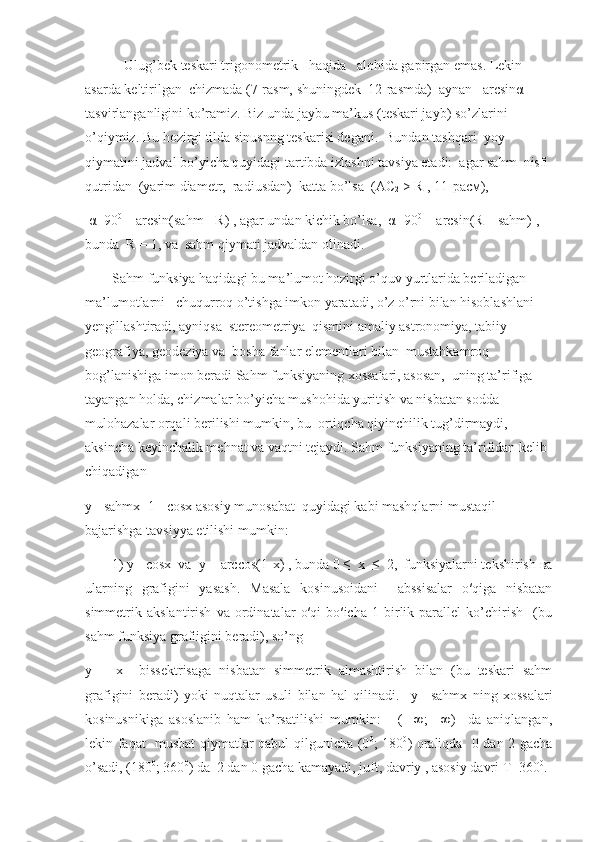       Ulug’bek teskari trigonometri k    haqida    alohida gapirgan emas. Lekin 
asarda keltirilgan  chizmada (7-rasm, shuningdek  12-rasmda)  aynan    arcsin α   
tasvirlanganligini ko’ramiz. Biz unda jaybu ma’kus (teskari jayb) so’zlarini  
o’qiymiz. Bu hozirgi tilda sinusnng teskarisi degani.  Bundan tashqari  yoy 
qiymatini jadval bo’yicha quyidagi tartibda izlashni tavsiya etadi:  agar sahm  nisfi 
qutridan  (yarim diametr,  radiusdan)  katta bo’lsa  ( АС
2  >  R , 11- расм ), 
  α =90 0
 – arcsin(sahm - R) , agar undan kichik bo’lsa,   α =90 0
 + arcsin(R – sahm) , 
bunda  R = 1, va  sahm qiymati jadvaldan olinadi.
Sahm funksiya haqidagi bu ma’lumot hozirgi o’quv yurtlarida beriladigan 
ma’lumotlarni   chuqurroq o’tishga imkon yaratadi, o’z o’rni bilan hisoblashlani 
yengillashtiradi, ayniqsa  stereometriya  qismini amaliy astronomiya, tabiiy 
geografiya, geodeziya va  bosha fanlar elementlari bilan  mustahkamroq 
bog’lanishiga imon beradi Sahm funksiyaning xossalari, asosan,  uning ta’rifiga 
tayangan holda, chizmalar bo’yicha mushohida yuritish va nisbatan sodda 
mulohazalar orqali berilishi mumkin, bu  ortiqcha qiyinchilik tug’dirmaydi, 
aksincha keyinchalik mehnat va vaqtni tejaydi. Sahm funksiyaning ta’rifidan kelib 
chiqadigan
у = sahmx=1 - cosx asosiy munosabat  quyidagi kabi mashqlarni mustaqil 
bajarishga tavsiyya etilishi mumkin:
1)  у = cos х   va   у  = arccos(1- х ) , bunda 0 ≤   х   ≤  2,  funksiyalarni tekshirish  ва
ularning   grafigini   yasash.   Masala   kosinusoidani     abssisalar   o′qiga   nisbatan
simmetrik   akslantirish   va   ordinatalar   o′qi   bo′icha   1   birlik   parallel   ko’chirish     (bu
sahm funksiya grafiigini beradi), so’ng  
у   =   х     bissektrisaga   nisbatan   simmetrik   almashtirish   bilan   (bu   teskari   sahm
grafigini   beradi)   yoki   nuqtalar   usuli   bilan   hal   qilinadi.     у =   sahmx   ning   xossalari
kosinusnikiga   asoslanib   ham   ko’rsatilishi   mumkin:       (   -∞;   +∞)     da   aniqlangan,
lekin faqat   musbat qiymatlar qabul qilgunicha (0 0
; 180 0
) oraliqda   0 dan 2 gacha
o’sadi, (180 0
; 360 0
) da  2 dan 0 gacha kamayadi, juft, davriy , asosiy davri  Т =360 0
. 