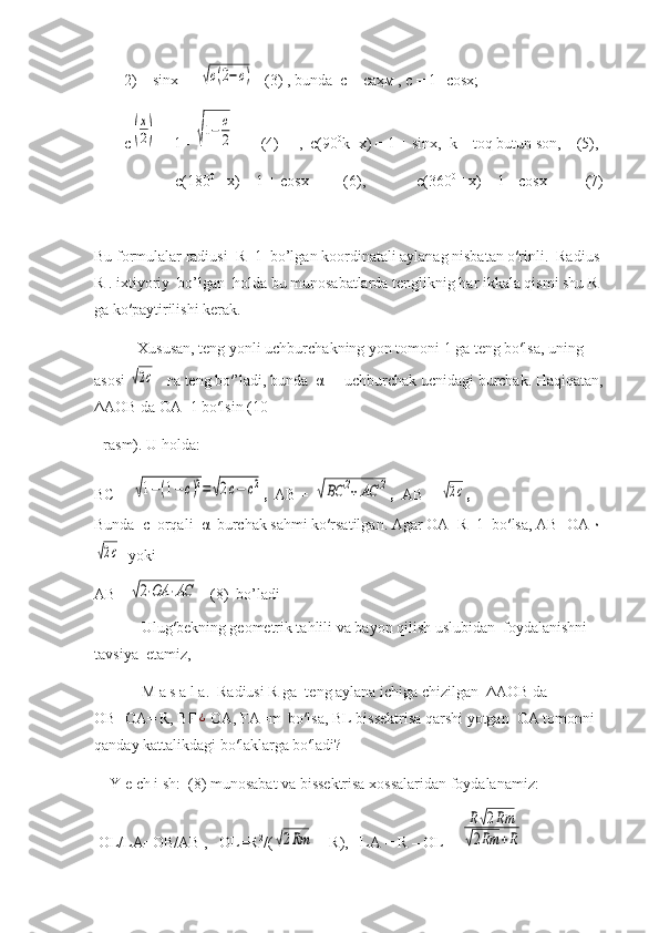 2)    sin х = ±√с(2−с)    (3) , bunda  c –  саҳм  , c = 1- cos х ;
c	
(
х
2)  = 1 - 	√1−	с
2        (4)     ,  c(90 0
k±x) = 1 ± sinx,  k – toq butun son,    (5),
             c(180 0
 ±x) = 1 + cos х          (6),             c(360 0
 ±x) = 1 - cos х           (7)
Bu formulalar radiusi  R=1  bo’lgan koordinatali aylanag nisbatan o′rinli.  Radius 
R . ixtiyoriy  bo’lgan  holda bu munosabatlarda tengliknig har ikkala qismi shu R 
ga ko′paytirilishi kerak.
      Xususan, teng yonli uchburchakning yon tomoni 1 ga teng bo′lsa, uning 
asosi 	
√2с     га  teng bo′’ladi, bunda   α   -  uchburchak ucnidagi burchak. Haqiqatan, 
ΔАОВ  da  ОА =1 bo′lsin (10-
- rasm). U holda:  
ВС  = 	
√1−(1−с)2=√2с−	с2 ,   АВ  = 	√ВС	2+АС	2 ,   АВ  = 	√2с ,
Bunda   с   orqali   α   burchak sahmi ko′rsatilgan. Agar  ОА =R=1  bo′lsa,  АВ = ОА ۰	
√2с
   yoki
АВ = 	
√2⋅ОА	⋅АС    (8)  bo’ladi
       Ulug′bekning geometrik tahlili va bayon qilish uslubidan  foydalanishni 
tavsiya  etamiz, 
       M a s a l a.  Radiusi R ga  teng aylana ichiga chizilgan   ΔАОВ  da  
ОВ = ОА = R, BF	
¿ OA, FA=m  bo′lsa, BL bissektrisa qarshi yotgan  OA tomonni  
qanday kattalikdagi bo′laklarga bo′ladi?
Y e ch i sh:  (8) munosabat va bissektrisa xossalaridan foydalanamiz:
  OL/LA=OB/AB ,   OL=R 2
/(	
√2Rm  + R),   LA = R – OL = 	
R√2Rm	
√2Rm	+R   