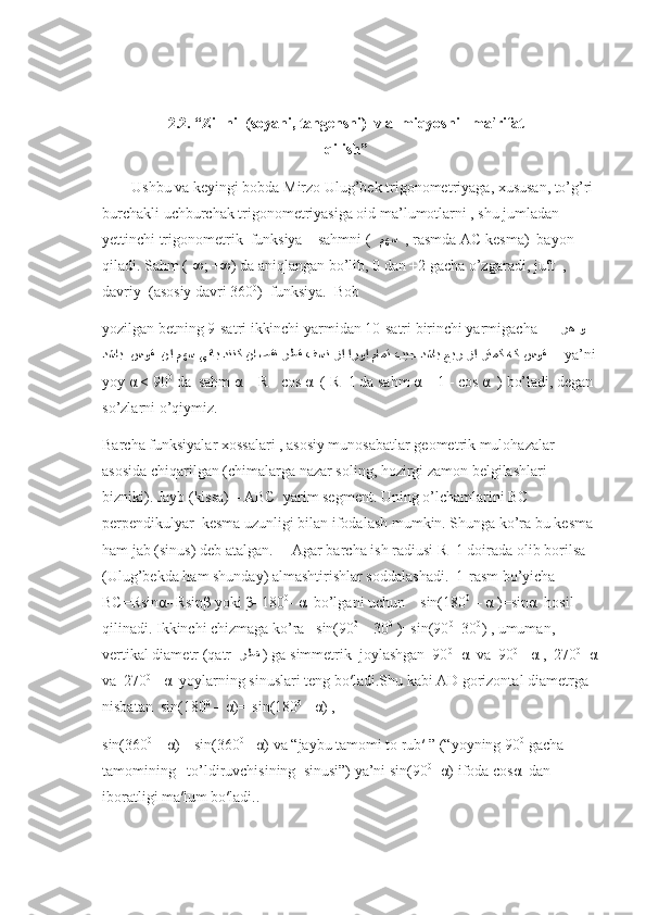 2.2. “Zillni  (soyani, tangensni)  v a  miqyosni   ma′rifat
qilish”
Ushbu va keyingi bobda Mirzo Ulug’bek trigonometriyaga, xususan, to’g’ri 
burchakli uchburchak trigonometriyasiga oid ma’lumotlarni , shu jumladan 
yettinchi trigonometrik  funksiya – sahmni (   مهﺴ    , rasmda AC kesma)  bayon 
qiladi. Sahm (-∞; +∞) da aniqlangan bo’lib, 0 dan +2 gacha o’zgaradi, juft  , 
davriy  (asosiy davri 360 0
)  funksiya.  Bob 
yozilgan betning 9-satri ikkinchi yarmidan 10-satri birinchi yarmigacha       ﺮﻫ 	
و
ﺪﺸ	
اﺒ  	س	وﻗ  ﻦﺍ 	مهﺴ ﻰﻗ	اﺒ ﺪﻨﻨﻛ ﻦ	اﺻﻗﻨ ﺮﻃﻗ ﻒﺴﻧ ﺰﺍ ﺍﺮ	وﺍ مامﺘ بيﺠ 	دﺸاب عبﺮ ﺰﺍ ﺮﺘ	مﻛ ﻪﻛ 	س	وﻗ       ya’ni 
yoy α < 90 0
 da  sahm α = R - cos α  ( R=1 da sahm α = 1 - cos α  ) bo’ladi, degan 
so’zlarni o’qiymiz.
Barcha funksiyalar xossalari , asosiy munosabatlar geometrik mulohazalar 
asosida chiqarilgan (chimalarga nazar soling, hozirgi zamon belgilashlari 
bizniki). Jayb (kissa) – ABC  yarim segment. Uning o’lchamlarini BC 
perpendikulyar  kesma uzunligi bilan ifodalash mumkin. Shunga ko’ra bu kesma 
ham jab (sinus) deb atalgan.     Agar barcha ish radiusi R=1 doirada olib borilsa  
(Ulug’bekda ham shunday) almashtirishlar soddalashadi.  1-rasm bo’yicha  
BC=Rsinα=Rsinβ yoki β=180 0
- α  bo’lgani uchun    sin(180 0
 – α )=sinα  hosil 
qilinadi. Ikkinchi chizmaga ko’ra   sin(90 0
 – 30 0
 )=sin(90 0
+30 0
) , umuman,  
vertikal diametr (qatr   ﺮﻂﻘ   ) ga simmetrik  joylashgan  90 0
- α  va  90 0
+ α ,  270 0
- α
va  270 0
+ α  yoylarning sinuslari teng bo′ladi.Shu kabi AD gorizontal diametrga 
nisbatan  sin(180 0
 – α)=-sin(180 0
+ α) ,  
sin(360 0
 – α)=-sin(360 0
+ α) va “jaybu tamomi to rub′ ” (“yoyning 90 0
 gacha 
tamomining –to’ldiruvchisining  sinusi”) ya’ni sin(90 0
- α) ifoda cosα  dan 
iboratligi ma′lum bo′ladi.. 