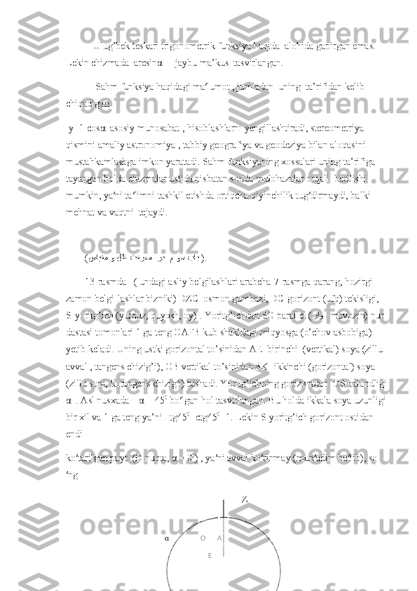            Ulug’bek teskari trigonometrik funksiya haqida  alohida gapirgan emas. 
Lekin chizmada  arcsinα   - jaybu ma’kus  tasvirlangan. 
            Sahm funksiya haqidagi ma′lumot , jumladan  uning  ta’rifidan kelib 
chiqadigan 
 y=1-cosα  asosiy munosabat , hisoblashlarni yengillashtiradi, stereometriya 
qismini amaliy astronomiya , tabbiy geografiya va geodeziya bilan aloqasini 
mustahkamlashga imkon yaratadi. Sahm funksiyaning xossalari uning ta’rifiga 
tayangan holda chizmalar ustida nisbatan sodda mulohazalar orqali  berilishi 
mumkin, ya′ni ta′limni tashkil etishda ortiqcha qiyinchilik tug′dirmaydi, balki 
mehnat va vaqtni  tejaydi.   
  
( سايﻘم و ﻞﻇ ﺖﻔﺮ	عم  ﺮﺪ  	م وﺴ 	باﺒ   ).
13-rasmda   ( undagi asliy belgilashlari arabcha-7-rasmga qarang, hozirgi 
zamon belgi-lashlar bizniki) DZC  osmon gumbazi, DC-gorizont (ufq) tekisligi, 
S-yoritg’ich (yulduz, quyosh, oy) . Yoritg’ichdan SO parallel ( ﺰﺍ	
و     muvozin) nur 
dastasi tomonlari 1 ga teng OAFB kub shakldagi miqyosga (o’chov asbobiga) 
yetib keladi. Uning ustki gorizontal to’sinidan AE  birinchi  (vertikal) soya (zillu 
avval , tangens chizig’i), OB vertikal to’sinidan BK  ikkinchi (gorizontal) soya 
(zillu soni, kotangens chizig′i) tushadi. Yoritg’ichning gorizontdan  DS balandligi
α  . Asl nusxada    α = 45 0
 bo′lgan hol tasvirlangan. Bu holda ikkala soya uzunligi
bir xil va 1 ga teng ya’ni   tg45 0
=ctg45 0
=1. Lekin S yoritg’ich gorizont ostidan 
endi
ko′tarilgan payt  (D nuqta, α = 0 0
) , ya′ni avval ko′rinmay (mun′adim bo′lib), so
′ng 
                                                                Z
   α                  O       A
                            E 