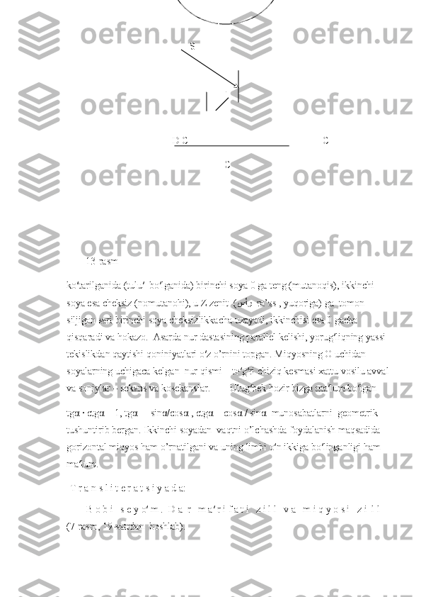                                           S
                                    
                                   D C                                                      C
                                                        C                                    
13-rasm
ko′tarilganida (tulu′  bo′lganida) birinchi soya 0 ga teng (mutanoqis), ikkinchi 
soya esa cheksiz (nomutanohi), u Z zenit  ( سأر    ra’as , yuqoriga) ga  tomon 
siljigan sari birinchi soya cheksizlikkacha uzayadi, ikkinchisi esa 0 gacha 
qisqaradi va hokazo.  Asarda nur dastasining parallel kelishi, yorug′liqning yassi 
tekislikdan qaytishi qoniniyatlari o′z o’rnini topgan. Miqyosning O uchidan 
soyalarning uchigaca kelgan  nur qismi – to′g′ri chiziq kesmasi xattu vosilu avval
va soniylar – sekans va kosekanslar.        Ulug′bek hozir bizga ma′lum bo′lgan 
tgα ∙ ctgα = 1, tgα =  sinα/cosα , ctgα = cosα / sinα  munosabatlarni  geometrik 
tushuntirib bergan. Ikkinchi soyadan  vaqtni o’lchashda foydalanish maqsadida 
gorizontal miqyos ham o’rnatilgani va uning limbi o′n ikkiga bo′linganligi ham 
ma′lum.
T r a n s l i t e r a t s i y a d a:
        B o b i   s e y o′ m .  D a  r   m a′ r i f a t i   z i l l   v a   m i q y o s i   z i  l l   
(7-rasm, 19-s а trdan  boshlab). 