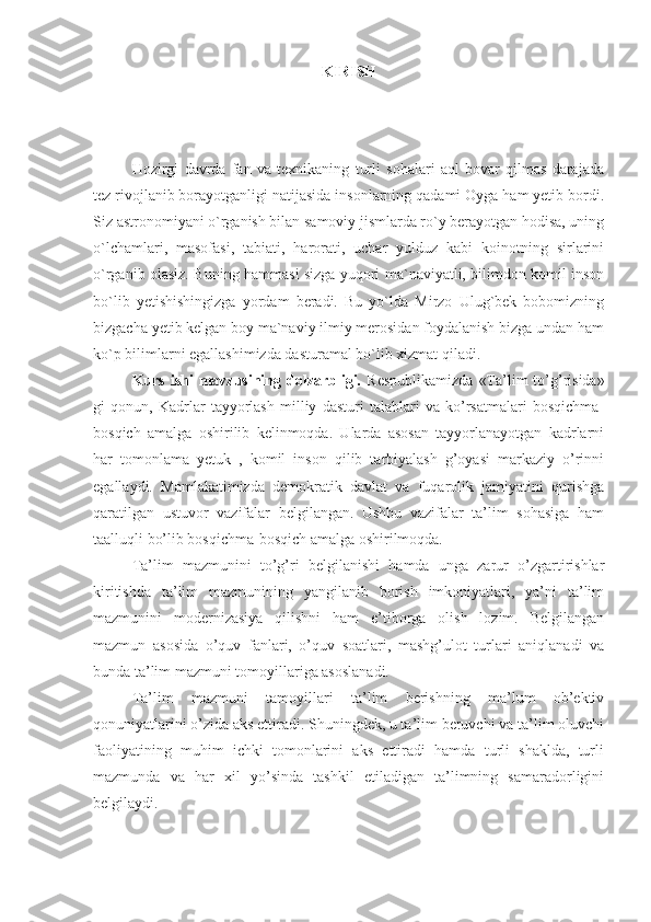 KIRISH
Hozirgi   davrda   fan   va   texnikaning   turli   sohalari   aql   bovar   qilmas   darajada
tez rivojlanib borayotganligi natijasida insonlarning qadami Oyga ham yetib bordi.
Siz astronomiyani o`rganish bilan samoviy jismlarda ro`y berayotgan hodisa, uning
o`lchamlari,   masofasi,   tabiati,   harorati,   uchar   yulduz   kabi   koinotning   sirlarini
o`rganib olasiz. Buning hammasi sizga yuqori ma`naviyatli, bilimdon komil inson
bo`lib   yetishishingizga   yordam   beradi.   Bu   yo`lda   Mirzo   Ulug`bek   bobomizning
bizgacha yetib kelgan boy ma`naviy ilmiy merosidan foydalanish bizga undan ham
ko`p bilimlarni egallashimizda dasturamal bo`lib xizmat qiladi.
Kurs  ishi  mavzusining dolzarbligi.   Respublikamizda   «Ta’lim  to’g’risida»
gi   qonun,   Kadrlar   tayyorlash   milliy   dasturi   talablari   va   ko’rsatmalari   bosqichma-
bosqich   amalga   oshirilib   kelinmoqda.   Ularda   asosan   tayyorlanayotgan   kadrlarni
har   tomonlama   yetuk   ,   komil   inson   qilib   tarbiyalash   g’oyasi   markaziy   o’rinni
egallaydi.   Mamlakatimizda   demokratik   davlat   va   fuqarolik   jamiyatini   qurishga
qaratilgan   ustuvor   vazifalar   belgilangan.   Ushbu   vazifalar   ta’lim   sohasiga   ham
taalluqli bo’lib bosqichma-bosqich amalga oshirilmoqda. 
Ta’lim   mazmunini   to’g’ri   belgilanishi   hamda   unga   zarur   o’zgartirishlar
kiritishda   ta’lim   mazmunining   yangilanib   borish   imkoniyatlari,   ya’ni   ta’lim
mazmunini   modernizasiya   qilishni   ham   e’tiborga   olish   lozim.   Belgilangan
mazmun   asosida   o’quv   fanlari,   o’quv   soatlari,   mashg’ulot   turlari   aniqlanadi   va
bunda ta’lim mazmuni tomoyillariga asoslanadi. 
Ta’lim   mazmuni   tamoyillari   ta’lim   berishning   ma’lum   ob’ektiv
qonuniyatlarini o’zida aks ettiradi. Shuningdek, u ta’lim beruvchi va ta’lim oluvchi
faoliyatining   muhim   ichki   tomonlarini   aks   ettiradi   hamda   turli   shaklda,   turli
mazmunda   va   har   xil   yo’sinda   tashkil   etiladigan   ta’limning   samaradorligini
belgilaydi.  