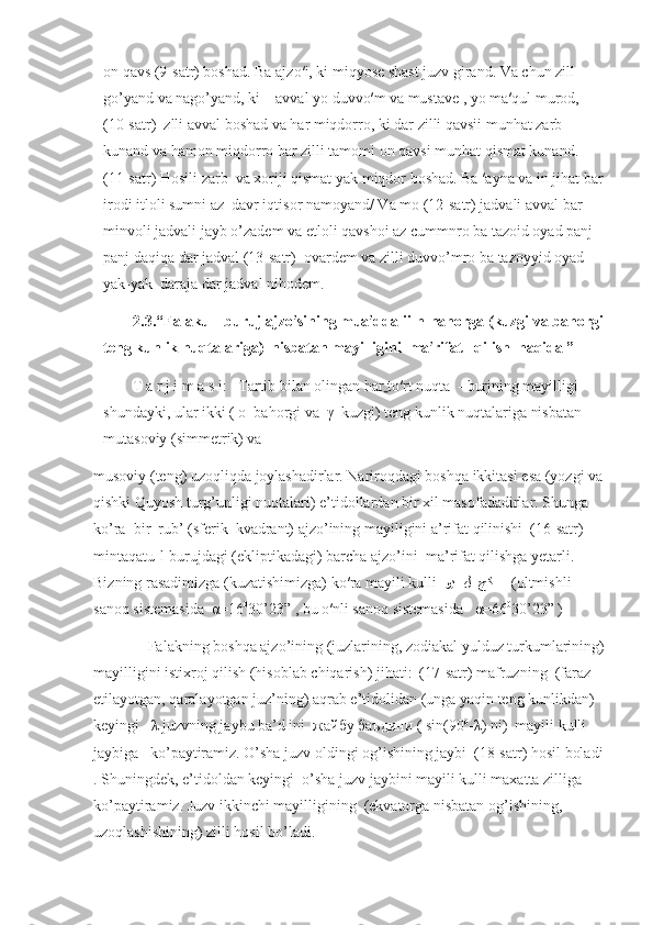 on qavs (9-satr) boshad. Ba ajzo′i, ki miqyose shast juzv girand. Va chun zill 
go’yand va nago’yand, ki    avval yo duvvo′m va mustave , yo ma′qul murod, 
(10-satr)  zlli avval boshad va har miqdorro, ki dar zilli qavsii munhat zarb 
kunand va hamon miqdorro bar zilli tamomi on qavsi munhat qismat kunand. 
(11-satr) Hosili zarb  va xoriji qismat yak miqdor boshad. Ba ′ayna va in jihat bar
irodi itloli sumni az  davr iqtisor namoyand/ Va mo (12-satr) jadvali avval bar 
minvoli jadvali jayb o’zadem va etloli qavshoi az cummnro ba tazoid oyad panj-
panj daqiqa dar jadval (13-satr)  ovardem va zilli duvvo’mro ba tazoyyid oyad 
yak-yak  daraja dar jadval nihodem.
2.3.“Falaku-l-buruj ajzo′sining mua′ddalii-n-nahorga (kuzgi va bahorgi
teng kunlik nuqtalariga)  nisbatan mayilligini  ma′rifat   qilish  haqida ”  
T a r j i m a s i:   Tartib bilan olingan har   to′rt nuqta  - burjning mayilligi 
shundayki, ular ikki ( ο  bahorgi va  γ  kuzgi) teng kunlik nuqtalariga nisbatan 
mutasoviy (simmetrik) va 
musoviy (teng) uzoqliqda joylashadirlar. Nariroqdagi boshqa ikkitasi esa (yozgi va
qishki Quyosh turg’unligi nuqtalari) e’tidollardan bir xil masofadadirlar. Shunga 
ko’ra  bir  rub’ (sferik  kvadrant) ajzo’ining mayiligini a’rifat qilinishi  (16-satr) 
mintaqatu-l-burujdagi (ekliptikadagi) barcha ajzo’ini  ma’rifat qilishga yetarli. 
Bizning rasadimizga (kuzatishimizga) ko′ra mayili kulli   وي  ل  جﻛ       (oltmishli 
sanoq sistemasida   α =16 0
30’23” , bu o′nli sanoq sistemasida    α =66 0
30’23” )
         Falakning boshqa ajzo’ining (juzlarining, zodiakal yulduz turkumlarining)
mayilligini istixroj qilish (hisoblab chiqarish) jihati:  (17-satr) mafruzning  (faraz 
etilayotgan, qaralayotgan juz’ning) aqrab e’tidolidan (unga yaqin teng kunlikdan)  
keyingi    λ  juzvning jaybu ba’d ini   жайбу   баъдини  ( sin(90 0
- λ ) ni)  mayili kulli 
jaybiga   ko’paytiramiz. O’sha juzv oldingi og’ishining jaybi  (18-satr) hosil boladi
. Shuningdek, e’tidoldan keyingi  o’sha juzv jaybini mayili kulli maxatta zilliga   
ko’paytiramiz. Juzv ikkinchi mayilligining  (ekvatorga nisbatan og’ishining, 
uzoqlashishining) zilli hosil bo’ladi. 