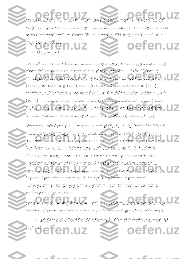 myqavvs kunand  va on qavsro mayili avval bigirand, mayili sony va mafruz (24-
satr) hosil oyad. Va mo hard u maylro dar jadval nihodem too soni mayili har qavs 
va avsi har mayil ma’lum shaved. Va chun mayilro (25-satr) itloq kunand. Murod 
mayili avval boshad.   
       M a z m u n i :
Ushbu 4-bob osmon sferasida nuqtalarning (samoviy jismlarning, yulduzlarning) 
ekvatorial koordinatalari  sistemasiga bag′ishlangan. Xattu-l-istivo′ (ekvator), 
mintaqatu-l-buruj (ekliptika), shimoliy va janubiy qutblar, ikki muoddali-n-nahor 
(bahorgi va kuzgi teng kunlik nutalari) ustidan o’tuvchi boshlang’ich (0 0 
 li) 
meridian, qutblar hamda yozgi va qishgi Quyosh turishi nuqtalari ustidan o’tuvchi 
(90 0
 li) meridian chizilgan, falaku-l-buruj (zodiakal yulduzlar to’plamlari) ularni 
S
1 , S
2 , …, S
11 , S
12   orqali belgilaylik. Bobning kirish qismidayoq har qaysi katta 
doirada , xususan, ekliptikada joylashgan har bir nuqtaga (masalan, S
1   ga)
simmetrik joylashgan yana  uchta nuqta borligi (S
5 , S
7  , S
11  ), ulardan biri bilan S
1   
nuqta ularga yaqin turgan  tenglik nuqtasidan ,  boshqa ikkitasi esa narigi teng 
kunlikdan  bir xil uzoqliqda joylashishlari tushuntiriladi (masalan, γ  kuzgi  teng 
kunlikdan  S
5   va  S
7  , ο  bahorgi  teng kunlikdan esa S
1  va  S
11  ). Bu o’rinda  
fazodagi markaziy, o’q va tekislikka nisbatan simmetriyaning xossalaridan 
foydalanilganini tushunish qiyin emas. 2-bobdagi mulohazalarga qaraganda 
aylanada yotgan istalgan nuqta uchun diametr va markazga nisbatan  simmetrik 
joylashadigan uchta nuqta mavjud. Shunga ko’ra barcha trigonometric 
funksiyalarning istalgan yoyga mos qiymatini 1-rub’ (chorak) dan tashqariga 
chiqmay aniqlash mumkin   
(sin α  =  ׀   sin(- α )   ׀   =  sin(180 0
 –  α ) =   ׀   sin(180 0 
  ′ 1-oktantadan) tashqari chiqilmay 
bjariladi. Oktanta ucchchala burchagi to ′ g ′ ri burchak bo’lgan sferik uchburchak.
Ulug′bekning ta’kidlashicha  ekliptikaning boshlang’ich meridianga mayilligi 
(og’ishi)  
