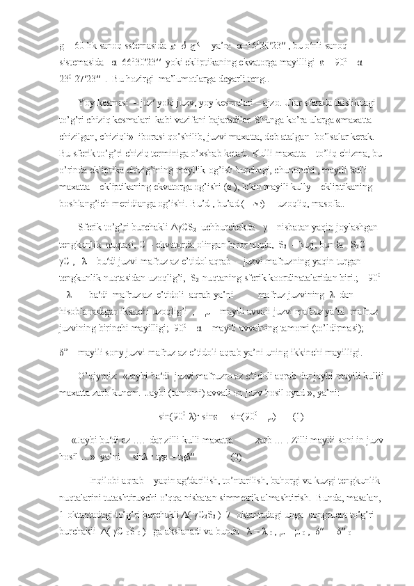 g = 60 lik sanoq sstemasida  وي  ل  جﻛ       ya’ni   α =16 0
30′23′′ , bu o′nli sanoq 
sistemasida    α =66 0
30′23′′  yoki ekliptikaning ekvatorga mayilligi   ε  = 90 0
 –  α   =  
23 0
 27′23′′  .  Bu hozirgi  ma’lumotlarga deyarli teng..
Yoy kesmasi  – juz′ yoki juzv, yoy kesmalari – ajzo. Ular sferada tkislikdagi 
to’g’ri chiziq kesmalari  kabi vazifani bajaradilar. Shunga ko’ra ularga «maxatta – 
chizilgan, chiziqli»  iborasi qo’shilib, juzvi maxatta, deb atalgan  bo’lsalar kerak. 
Bu sferik to’g’ri chiziq terminiga o’xshab ketadi. Kulli maxatta – to’liq chizma, bu
o’rinda ekliptika chizig’ining mayllik-og’ish burchagi, chunonchi , mayili kulli 
maxatta – ekliptikaning ekvatorga og’ishi ( ε  ), lekin mayili kully – ekliptikaning 
boshlang’ich meridianga og’ishi. Bu’d , bu’ad (     ﺪ	
عب )  -  uzoqliq, masofa..
Sferik to’g’ri burchakli  ΔγС S
2   uchburchakda    γ  – nisbatan yaqin joylashgan 
tengkunlik  nuqtasi,  С   - ekvatorda olingan biror nuqta,  S
2   -  burj, bunda   S
2 С  ┴ 
γС  ,    λ  – bu′di juzvi mafruz az e’tidol aqrab  – juzvi mafruzning yaqin turgan 
tengkunlik nuqtasidan uzoqlig’i,  S
2   nuqtaning sferik koordinatalaridan biri.;    90 0
 
–  λ    -   ba′di  mafruz az  e’tidoli  aqrab ya’ni          mafruz juzvining   λ   dan 
hisoblanadigan ikknchi uzoqlig’i  ;     μ  – mayili avvali juzvi mafruz ya’ni  mafruz 
juzvining birinchi mayilligi;  90 0
 –  α   - mayili avvalning tamomi (to’ldirmasi);
δ ” – mayili sony juzvi mafruz az e’tidoli aqrab ya’ni uning ikkinchi mayilligi.  
O’qiymiz:  «Jaybi ba′di  juzvi mafruzro az e′tidoli aqrab dar jaybi mayili kullii
maxatta zarb kunem.  Jaybi (tamomi) avvali on juzv hosil oyad », ya’ni:
sin(90 0
-λ)· sinε =  sin(90 0
 – μ)       (1)
«Jaybi bu′di az ….  dar zilli kulli maxatta         zarb … . Zilli mayili soni in juzv
hosil …»  ya’ni     sinλ · tgε = tgδ′′               (2)
       Inqilobi aqrab – yaqin ag′darilish, to’ntarilish, bahorgi va kuzgi tengkunlik 
nuqtalarini tutashtiruvchi o’qqa nisbatan simmetrik almashtirish.  Bunda, masalan, 
1-oktantadagi to’g’ri burchakli  Δ (  γС
2 S
2  )  7- oktantadagi unga  congruent to’g’ri 
burchakli   Δ (  γС
10 S
10  )   ga akslanadi va bunda    λ  =  λ
10  
,  μ  =  μ
10  ,   δ ′′ =   δ ′′
10    