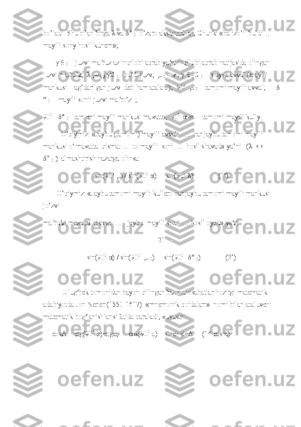 bo’ladi. Shu bilan birga  λ  va  δ ′′
10   o’zaro akslanadilar, Chunki «ba izo’i  bu’di … 
mayili sony hosil kunem»;
        γ  S
10  – juzvi mafruz az inqilobi aqrab ya′ni inqilobi aqrab natijasida olingan 
juzvi mafro’z;   λ
10 =  ں   γС
10  –bu′di juzv;   μ
10  =  ﮮ   γ  S
10 С
10  – mayili avval (mayili 
mankusi – ag’darilgan juzv  deb ham ataladi);  90 0
-  μ
10  – tamomi mayili avval;       δ
′′
10   - mayili sonii juzvi mafro’z  ;
90 0
 -  δ ′′
10  –tamomi mayili mankusi maxatta;  90 0
- α = ε  -   tamomi mayili kully.
     O’qiymiz: «Jaybu (tamomi) mayili avvali ….  bar jaybu tamomi mayili 
mankusi o′ maxatta  qismat …  to mayili  soni  … hosil shavad» ya’ni   ( λ   ↔  
δ ”
10  )  almashtirish nazarga olinsa:
sin(90 0
-μ) / sin(90 0
-α) =  sin(90 0
-λ)              (1′)
O’qiymiz: «Jaybu tamomi mayili kullero bar jaybu tamomi mayili mankusi  
jo’zvi
mafro′zi maxatta qismat  …   jaybu  mayili sonii … hosil oyad» ya′ni
-   21   -
sin(90 0
-α) / sin(90 0
-  μ
10 ) =  sin(90 0
-  δ ′′
10 )              (2’)
      Ulug′bek tomonidan bayon qilingan bu munosabatlar hozirgi matematik 
adabiyotda Jon Neper (1550-1617)  «mnemonik qoidalari»  nomi bilan ataluvchi 
matematik bog′lanishlar sifatida qaraladi, xususan:
cosA = ctg(90 0
-b)∙ctgc,      cos(90 0
-a) = sinc∙ sinA     (14-rasm) 