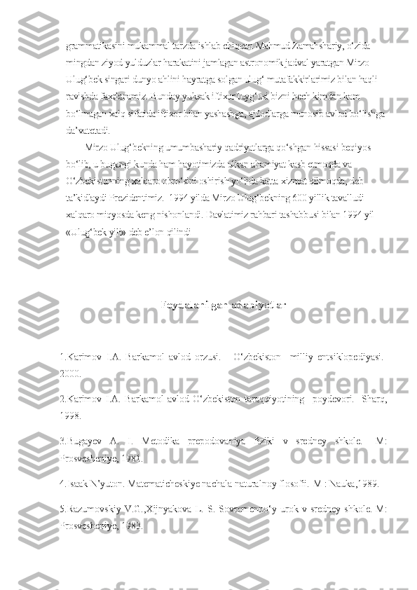 grammatikasini mukammal tarzda ishlab chiqqan Mahmud Zamahshariy, o‘zida 
mingdan ziyod yulduzlar harakatini jamlagan astronomik jadval yaratgan Mirzo 
Ulug‘bek singari dunyo ahlini hayratga solgan ulug‘ mutafakkirlarimiz bilan haqli 
ravishda faxrlanamiz. Bunday yuksak iftixor tuyg‘usi bizni hech kimdan kam 
bo‘lmagan xalq sifatida iftixor bilan yashashga, ajdodlarga munosib avlod bo‘lishga 
da’vatetadi.
  Mirzo Ulug‘bekning umumbashariy qadriyatlarga qo‘shgan hissasi beqiyos 
bo‘lib, u bugungi kunda ham hayotimizda ulkan ahamiyat kasb etmoqda va 
O‘zbekistonning xalqaro obro‘sini oshirish yo‘lida katta xizmat qilmoqda, deb 
ta’kidlaydi Prezidentimiz.    1994 yilda Mirzo Ulug‘bekning 600 yillik tavalludi 
xalqaro miqyosda keng nishonlandi. Davlatimiz rahbari tashabbusi bilan 1994 yil 
«Ulug‘bek yili» deb e’lon qilindi
Foydalanilgan adabiyotlar
1.Karimov   I.A.   Barkamol   avlod   orzusi.   -   O‘zbekiston     milliy   entsiklopediyasi.-
2000.
2.Karimov   I.A.   Barkamol   avlod-O‘zbekiston   taraqqiyotining     poydevori.-   Sharq,
1998.
3.Bugayev   A.   I.   Metodika   prepodovaniya   fiziki   v   sredney   shkole.   –M:
Prosvesheniye, 1981.
4.Isaak N’yuton. Matematicheskiye nachala naturalnoy flosofii.-M   : Nauka,1989. 
5.Razumovskiy   V.G.,Xijnyakova   L.   S.   Sovremenno‘y   urok   v   sredney   shkole.-M:
Prosvesheniye, 1983. 