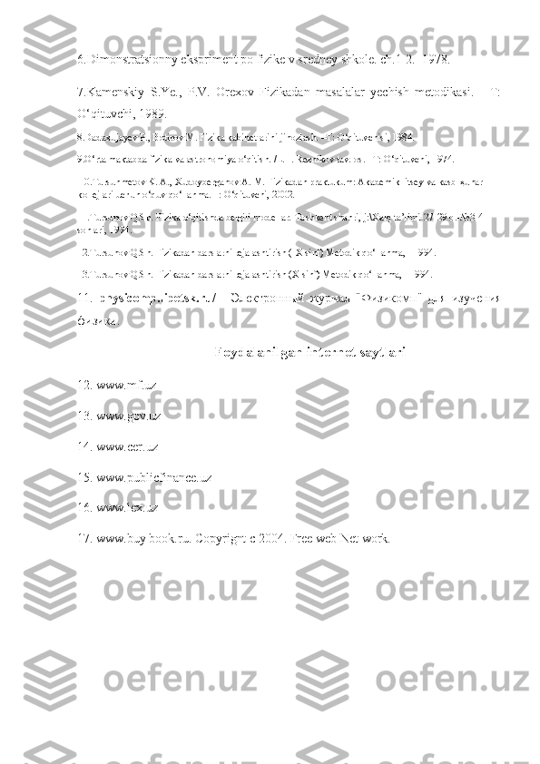 6.Dimonstratsionny ekspriment po fizike v sredney shkole. ch.1-2.  1978.
7.Kamenskiy   S.Ye.,   P.V.   Orexov   Fizikadan   masalalar   yechish   metodikasi.   -   T:
O‘qituvchi, 1989.
8.Dadaxujayev P., Botirov M. Fizika kabinetlarini jihozlash. –T: O‘qituvchisi, 1984.
9.O‘rta maktabda fizika va astronomiya o‘qitish. /L. I. Reznikov tav. os. –T: O‘qituvchi, 1974.
 10.Tursunmetov K. A., Xudoyberganov A. M. Fizikadan praktukum: Akademik litsey va kasb- ҳ unar 
kollejlari uchun o‘quv qo‘llanma.– : O‘qituvchi, 2002.
11.Tursunov Q.Sh. Fizika o‘qitishda belgili modellar.-Toshkent shahri, j:\Xalq ta’limi-27-29 b.-№3-4 
sonlari, 1994.
12.Tursunov Q.Sh. Fizikadan darslarni rejalashtirish (IX sinf) Metodik qo‘llanma, - 1994.
13.Tursunov Q.Sh. Fizikadan darslarni rejalashtirish (X sinf) Metodik qo‘llanma, - 1994.
11.   physicomp.lipetsk.ru/   -   Электронный   журнал   "Физикомп"   для   изучения
физики. 
Foydalanilgan internet saytlari
12. www.mf.uz 
13. www.gov.uz 
14. www.cer.uz 
15. www.publicfinance.uz 
16. www.lex.uz 
17. www.buy book.ru. Copyrignt c 2004.  Free web Net work.  