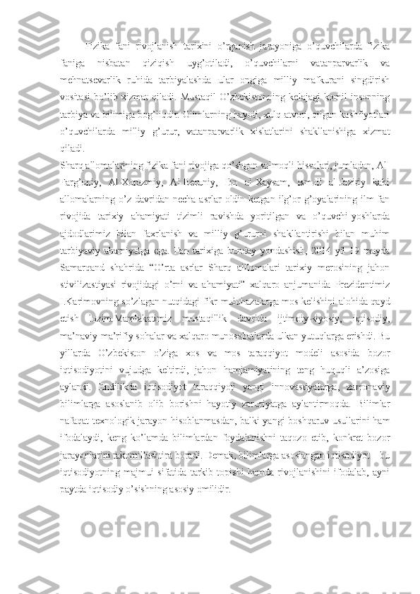 Fizika   fani   rivojlanish   tarixini   o’rganish   jarayoniga   o’quvchilarda   fizika
faniga   nisbatan   qiziqish   uyg’otiladi,   o’quvchilarni   vatanparvarlik   va
mehnatsevarlik   ruhida   tarbiyalashda   ular   ongiga   milliy   mafkurani   singdirish
vositasi   bo’lib   xizmat   qiladi.   Mustaqil   O’zbekistonning   kelajagi   komil   insonning
tarbiya va bilimiga bog’liqdir. Olimlarning hayoti, xulq-atvori, qilgan kashfiyotlari
o’quvchilarda   milliy   g’urur,   vatanparvarlik   xislatlarini   shakllanishiga   xizmat
qiladi. 
Sharq allomalarining fizika fani rivojiga qo’shgan salmoqli hissalari, jumladan, Al-
Farg’oniy,   Al-Xorazmiy,   Al-Beruniy,   Ibn   al-Xaysam,   Ismoil   al-Jaziriy   kabi
allomalarning   o’z  davridan   necha   asrlar   oldin  ketgan   ilg’or   g’oyalarining  ilm-fan
rivojida   tarixiy   ahamiyati   tizimli   ravishda   yoritilgan   va   o’quvchi-yoshlarda
ajdodlarimiz   bilan   faxrlanish   va   milliy   g’ururni   shakllantirishi   bilan   muhim
tarbiyaviy   ahamiyatga   ega.   Fan   tarixiga   bunday   yondashish,   2014   yil   19   mayda
Samarqand   shahrida   “O’rta   asrlar   Sharq   alllomalari   tarixiy   merosining   jahon
stivilizastiyasi   rivojidagi   o’rni   va   ahamiyati”   xalqaro   anjumanida   Prezidentimiz
I.Karimovning so’zlagan nutqidagi fikr-mulohazalarga mos kelishini alohida qayd
etish   lozim.Mamlakatimiz   mustaqillik   davrida   ijtimoiy-siyosiy,   iqtisodiy,
ma’naviy-ma’rifiy sohalar va xalqaro munosabatlarda ulkan yutuqlarga erishdi. Bu
yillarda   O’zbekiston   o’ziga   xos   va   mos   taraqqiyot   modeli   asosida   bozor
iqtisodiyotini   vujudga   keltirdi,   jahon   hamjamiyatining   teng   huquqli   a’zosiga
aylandi.   Endilikda   iqtisodiyot   taraqqiyoti   yangi   innovastiyalarga,   zamonaviy
bilimlarga   asoslanib   olib   borishni   hayotiy   zaruriyatga   aylantirmoqda.   Bilimlar
nafaqat texnologik jarayon hisoblanmasdan, balki yangi boshqaruv usullarini ham
ifodalaydi,   keng   ko’lamda   bilimlardan   foydalanishni   taqozo   etib,   konkret   bozor
jarayonlarini takomillashtira boradi. Demak, bilimlarga asoslangan iqtisodiyot – bu
iqtisodiyotning   majmui   sifatida   tarkib   topishi   hamda   rivojlanishini   ifodalab,   ayni
paytda iqtisodiy o’sishning asosiy omilidir. 