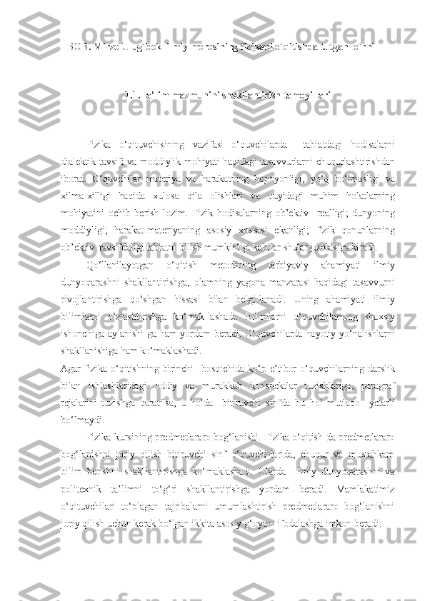 I BOB. Mirzo Ulug`bek  ilmiy merosining fizikani o`qitishda tutgan  o`rni
1.1.Ta’lim mazmunini shakllantirish tamoyillari
Fizika   o ‘ qituvchisining   vazifasi   o ‘ quvchilarda     tabiatdagi   hodisalarni
dialektik   tavsifi   va   moddiylik   mohiyati   haqidagi   tasavvurlarni   chuqurlashtirishdan
iborat .   O ‘ quvchilar   materiya   va   harakatning   bepoyonligi ,   yo ‘ q   bo ‘ lmasligi   va
xilma - xilligi   haqida   xulosa   qila   olishlari   va   quyidagi   muhim   holatlarning
mohiyatini   ochib   berish   lozim .   Fizik   hodisalarning   ob ’ ektiv     realligi ;   dunyoning
moddiyligi ;   harakat - materiyaning   asosiy   xossasi   ekanligi ;   fizik   qonunlarning
ob ’ ektiv    tavsifdaligi   tabiatni   bilish   mumkinligi   kabilar   shular   jumlasiga   kiradi .
  Qo ‘ llanilayotgan   o ‘ qitish   metodining   tarbiyaviy   ahamiyati   ilmiy
dunyoqarashni   shakllantirishga ,   olamning   yagona   manzarasi   haqidagi   tasavvurni
rivojlantirishga   qo ‘ shgan   hissasi   bilan   belgi - lanadi .   Uning   ahamiyati   ilmiy
bilimlarni   o ‘ zlashtirishga   ko ‘ mak - lashadi .   Bilimlarni   o ‘ quvchilarning   shaxsiy
ishonchiga   aylanishi - ga   ham   yordam   beradi .   O ‘ quvchilarda   hayotiy   yo ‘ nalishlarni
shakllanishiga   ham   ko ‘ maklashadi .
Agar   fizika   o ‘ qitishning   birinchi     bosqichida   ko ‘ p   e ’ tibor   o ‘ quvchilarning   darslik
bilan   ishlashlaridagi   oddiy   va   murakkab   konspektlar   tuzishlariga ,   paragraf
rejalarini   tuzishga   qaratilsa ,   u   holda     bitiruvchi   sinfda   bu   hol   mutlaqo     yetarli
bo ‘ lmaydi .
Fizika kursining predmetlararo bog‘lanishi. Fizika o‘qitish-da predmetlararo
bog‘lanishni   joriy   qilish   bitiruvchi   sinf   o‘quvchi-larida,   chuqur   va   mustahkam
bilim   berishni   shakllantirishga   ko‘maklashadi.   Ularda     ilmiy   dunyoqarashni   va
politexnik   ta’limni   to‘g‘ri   shakllantirishga   yordam   beradi.   Mamlakatimiz
o‘qituvchilari   to‘plagan   tajribalarni   umumlashtirish   predmetlararo   bog‘lanishni
joriy qilish uchun kerak bo‘lgan ikkita asosiy g‘oyani ifodalashga imkon beradi: 