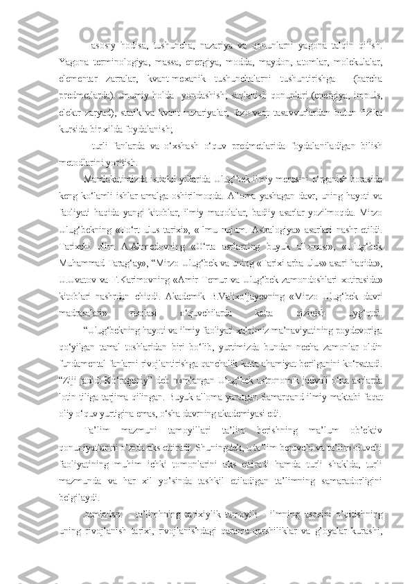   -   asosiy   hodisa,   tushuncha,   nazariya   va   qonunlarni   yagona   talqin   qilish.
Yagona   terminologiya,   massa,   energiya,   modda,   maydon,   atomlar,   molekulalar,
elementar   zarralar,   kvant-mexanik   tushunchalarni   tushuntirishga     (barcha
predmetlarda)   umumiy   holda     yondashish;   saqlanish   qonunlari   (energiya,   impuls,
elektr   zaryad),   statik   va   kvant   nazariyalar,   fazo-vaqt   tasavvurlardan   butun   fizika
kursida bir xilda foydalanish;
  -   turli   fanlarda   va   o‘xshash   o‘quv   predmetlarida   foydalaniladigan   bilish
metodlarini yoritish.
Mamlakatimizda istiqlol yillarida Ulug‘bek ilmiy merosini o‘rganish borasida
keng   ko‘lamli   ishlar   amalga   oshirilmoqda.   Alloma   yashagan   davr,   uning   hayoti   va
faoliyati   haqida   yangi   kitoblar,   ilmiy   maqolalar,   badiiy   asarlar   yozilmoqda.   Mirzo
Ulug‘bekning   «To‘rt   ulus   tarixi»,   «Ilmu   nujum.   Astralogiya»   asarlari   nashr   etildi.
Tarixchi   olim   A.Ahmedovning   «O‘rta   asrlarning   buyuk   allomasi»,   «Ulug‘bek
Muhammad Tarag‘ay», “Mirzo Ulug‘bek va uning «Tarixi arba ulus» asari haqida»,
U.Uvatov   va   F.Karimovning   «Amir   Temur   va   Ulug‘bek   zamondoshlari   xotirasida»
kitoblari   nashrdan   chiqdi.   Akademik   B.Valixo‘jayevning   «Mirzo   Ulug‘bek   davri
madrasalari»   risolasi   o‘quvchilarda   katta   qiziqish   uyg‘otdi.
  “Ulug‘bekning hayoti va ilmiy faoliyati xalqimiz ma’naviyatining poydevoriga
qo‘yilgan   tamal   toshlaridan   biri   bo‘lib,   yurtimizda   bundan   necha   zamonlar   oldin
fundamental fanlarni rivojlantirishga qanchalik katta ahamiyat berilganini ko‘rsatadi.
“Ziji  jadidi Ko‘ragoniy” deb nomlangan Ulug‘bek astronomik jadvali  o‘rta asrlarda
lotin tiliga tarjima qilingan. Buyuk alloma yaratgan Samarqand ilmiy maktabi faqat
oliy o‘quv yurtigina emas, o‘sha davrning akademiyasi edi.
Ta’lim   mazmuni   tamoyillari   ta’lim   berishning   ma’lum   ob’ektiv
qonuniyatlarini o’zida aks ettiradi. Shuningdek, u ta’lim beruvchi va ta’lim oluvchi
faoliyatining   muhim   ichki   tomonlarini   aks   ettiradi   hamda   turli   shaklda,   turli
mazmunda   va   har   xil   yo’sinda   tashkil   etiladigan   ta’limning   samaradorligini
belgilaydi. 
Jumladan:   -   ta’limhning   tarixiylik   tamoyili   -   ilmning   asosini   o’qitishning
uning   rivojlanish   tarixi,   rivojlanishdagi   qarama-qarshiliklar   va   g’oyalar   kurashi, 