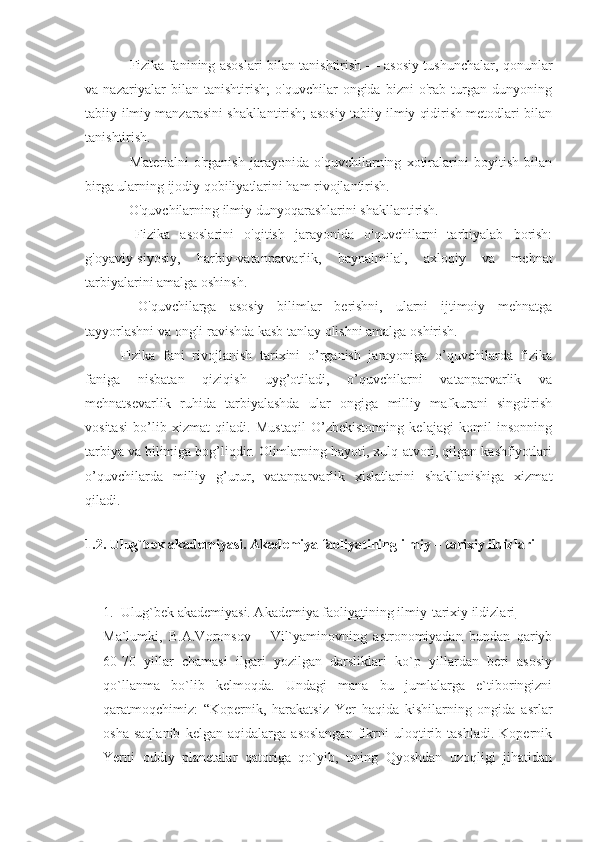 - Fizika fanining asoslari bilan tanishtirish — asosiy tushunchalar, qonunlar
va   nazariyalar   bilan   tanishtirish;   o'quvchilar   ongida   bizni   o'rab   turgan   dunyoning
tabiiy-ilmiy manzarasini shakllantirish; asosiy tabiiy ilmiy qidirish metodlari bilan
tanishtirish. 
-   Materialni   o'rganish   jarayonida   o'quvchilarning   xotiralarini   boyitish   bilan
birga ularning ijodiy qobiliyatlarini ham rivojlantirish. 
- O'quvchilarning ilmiy dunyoqarashlarini shakllantirish. 
-   Fizika   asoslarini   o'qitish   jarayonida   o'quvchilarni   tarbiyalab   borish:
g'oyaviy-siyosiy,   harbiy-vatanparvarlik,   baynalmilal,   axloqiy   va   mehnat
tarbiyalarini amalga oshinsh. 
-   O'quvchilarga   asosiy   bilimlar   berishni,   ularni   ijtimoiy   mehnatga
tayyorlashni va ongli ravishda kasb tanlay olishni amalga oshirish. 
Fizika   fani   rivojlanish   tarixini   o’rganish   jarayoniga   o’quvchilarda   fizika
faniga   nisbatan   qiziqish   uyg’otiladi,   o’quvchilarni   vatanparvarlik   va
mehnatsevarlik   ruhida   tarbiyalashda   ular   ongiga   milliy   mafkurani   singdirish
vositasi   bo’lib   xizmat   qiladi.   Mustaqil   O’zbekistonning   kelajagi   komil   insonning
tarbiya va bilimiga bog’liqdir. Olimlarning hayoti, xulq-atvori, qilgan kashfiyotlari
o’quvchilarda   milliy   g’urur,   vatanparvarlik   xislatlarini   shakllanishiga   xizmat
qiladi.
 
1.2. Ulug`bek akademiyasi. Akademiya faoliyatining ilmiy – tarixiy ildizlari
1. Ulug`bek akademiyasi. Akademiya faoliyatining ilmiy-tarixiy ildizlari   
Ma`lumki,   B.A.Voronsov   –   Vil`yaminovning   astronomiyadan   bundan   qariyb
60-70   yillar   chamasi   ilgari   yozilgan   darsliklari   ko`p   yillardan   beri   asosiy
qo`llanma   bo`lib   kelmoqda.   Undagi   mana   bu   jumlalarga   e`tiboringizni
qaratmoqchimiz:   “Kopernik,   harakatsiz   Yer   haqida   kishilarning   ongida   asrlar
osha   saqlanib   kelgan   aqidalarga   asoslangan   fikrni   uloqtirib   tashladi.   Kopernik
Yerni   oddiy   planetalar   qatoriga   qo`yib,   uning   Qyoshdan   uzoqligi   jihatidan 