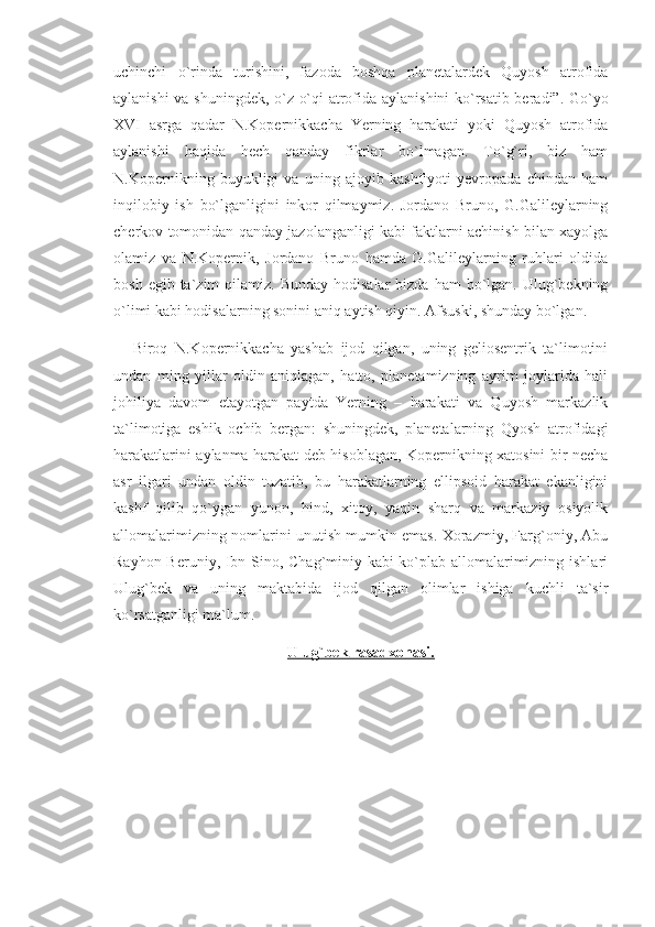 uchinchi   o`rinda   turishini,   fazoda   boshqa   planetalardek   Quyosh   atrofida
aylanishi va shuningdek, o`z o`qi atrofida aylanishini ko`rsatib beradi”. Go`yo
XVI   asrga   qadar   N.Kopernikkacha   Yerning   harakati   yoki   Quyosh   atrofida
aylanishi   haqida   hech   qanday   fikrlar   bo`lmagan.   To`g`ri,   biz   ham
N.Kopernikning   buyukligi   va   uning   ajoyib   kashfiyoti   yevropada   chindan   ham
inqilobiy   ish   bo`lganligini   inkor   qilmaymiz.   Jordano   Bruno,   G.Galileylarning
cherkov tomonidan qanday jazolanganligi kabi faktlarni achinish bilan xayolga
olamiz   va   N.Kopernik,   Jordano   Bruno   hamda   G.Galileylarning   ruhlari   oldida
bosh  egib ta`zim   qilamiz.  Bunday  hodisalar   bizda  ham  bo`lgan. Ulug`bekning
o`limi kabi hodisalarning sonini aniq aytish qiyin. Afsuski, shunday bo`lgan. 
Biroq   N.Kopernikkacha   yashab   ijod   qilgan,   uning   geliosentrik   ta`limotini
undan   ming   yillar   oldin   aniqlagan,   hatto,   planetamizning   ayrim   joylarida   hali
johiliya   davom   etayotgan   paytda   Yerning   –   harakati   va   Quyosh   markazlik
ta`limotiga   eshik   ochib   bergan:   shuningdek,   planetalarning   Qyosh   atrofidagi
harakatlarini aylanma harakat deb hisoblagan, Kopernikning xatosini bir necha
asr   ilgari   undan   oldin   tuzatib,   bu   harakatlarning   ellipsoid   harakat   ekanligini
kashf   qilib   qo`ygan   yunon,   hind,   xitoy,   yaqin   sharq   va   markaziy   osiyolik
allomalarimizning nomlarini unutish mumkin emas. Xorazmiy, Farg`oniy, Abu
Rayhon Beruniy, Ibn Sino, Chag`miniy kabi ko`plab allomalarimizning ishlari
Ulug`bek   va   uning   maktabida   ijod   qilgan   olimlar   ishiga   kuchli   ta`sir
ko`rsatganligi ma`lum. 
Ulug`bek rasadxonasi. 