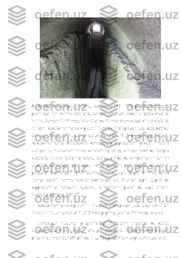 A.   Ahmedovning   qayd   qlishicha,   Rasadxona   1420-1429   yillarda   Samarqand
yaqinidagi Obi Rahmat tepaligida qurilgan. Bino uch qavatli to`garak shaklida
bo`lib, diametri 40-46 metr, balandligi esa 30 metr chamasidagi silindr shaklida
bo`lgan. Rasadxonaning asosiy quroli burchak o`lchaydigan juda katta vertikal
doiradan   ibotar   bo`lib,   uning   radiusi   40   metru   21,2   sm   ga   teng   bo`lgan.
Rasadxona   haqida   Abdurazzoq   samarqandiy   quyidagilarni   yozadi:   “Baland
qurilgan   bu   muhtasham   imorat   xonalarining   ichiga   solingan   rasm   va   beqiyos
suratlarda   to`qqiz   falakning   daraja,   daqiqa,   soniya   va   soniyaning   o`ndan   bir
ulushlari   ko`rsatilgan   yetti   qavat   osmon   gardishi,   yetti   sayyora   va   turg`un
yulduzlar   tasvirlangan   osmon   gumbazi,   iqlim,   tog`,   daryo,   sahrolar,   xullas
olamga   tegishli   hamma   narsalar   tasvirlangan   edi.   Shundan   keyin   Quyosh   va
sayyoralarning   harakatini   kuzatish,   ko`rganlarini   yozish   va   qayd   qilishni
boshlab yuborishga berildi”.
Rasadxonaning   asosiy   quroli   –   burchak   o`lchaydigan   juda   ulkan   asbobdan
iborat bo`lib, uning radiusi 40,212 metr, yoyning uzunligi 63 metrga teng edi. 
O`zbekiston   hukumati   yodgorlikning   qoldiqlarini   o`rganish   va   saqlab
qolishga   katta   e`tibor   berdi,   1949   yili   rasadxona   o`rniga   marmar   toshdan
yodgorlik o`rnatildi, 1964 yili esa Ulug`bek yodgorlik muzeyi qurib tugallandi.  