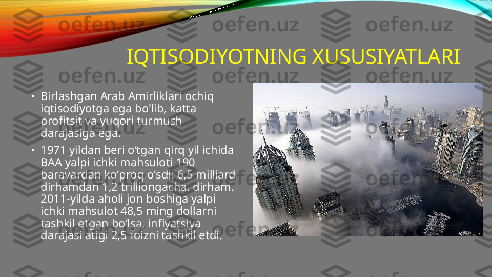 IQTISODIYOTNING XUSUSIYATLARI
•
Birlashgan Arab Amirliklari ochiq 
iqtisodiyotga ega bo'lib, katta 
profitsit va yuqori turmush 
darajasiga ega.
•
1971 yildan beri oʻtgan qirq yil ichida 
BAA yalpi ichki mahsuloti 190 
baravardan koʻproq oʻsdi: 6,5 milliard 
dirhamdan 1,2 trilliongacha. dirham. 
2011-yilda aholi jon boshiga yalpi 
ichki mahsulot 48,5 ming dollarni 
tashkil etgan bo‘lsa, inflyatsiya 
darajasi atigi 2,5 foizni tashkil etdi. 