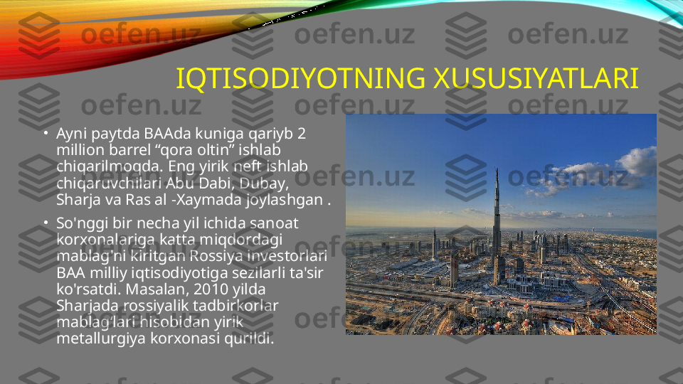 IQTISODIYOTNING XUSUSIYATLARI
•
Ayni paytda BAAda kuniga qariyb 2 
million barrel “qora oltin” ishlab 
chiqarilmoqda. Eng yirik neft ishlab 
chiqaruvchilari Abu Dabi, Dubay, 
Sharja va Ras al -Xaymada joylashgan .
•
So'nggi bir necha yil ichida sanoat 
korxonalariga katta miqdordagi 
mablag'ni kiritgan Rossiya investorlari 
BAA milliy iqtisodiyotiga sezilarli ta'sir 
ko'rsatdi. Masalan, 2010 yilda 
Sharjada rossiyalik tadbirkorlar 
mablag‘lari hisobidan yirik 
metallurgiya korxonasi qurildi. 