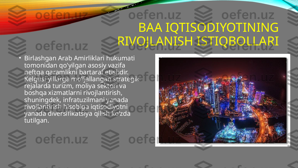 BAA IQTISODIYOTINING 
RIVOJLANISH ISTIQBOLLARI
•
Birlashgan Arab Amirliklari hukumati 
tomonidan qo'yilgan asosiy vazifa 
neftga qaramlikni bartaraf etishdir. 
Kelgusi yillarga moʻljallangan strategik 
rejalarda turizm, moliya sektori va 
boshqa xizmatlarni rivojlantirish, 
shuningdek, infratuzilmani yanada 
rivojlantirish hisobiga iqtisodiyotni 
yanada diversifikatsiya qilish koʻzda 
tutilgan. 