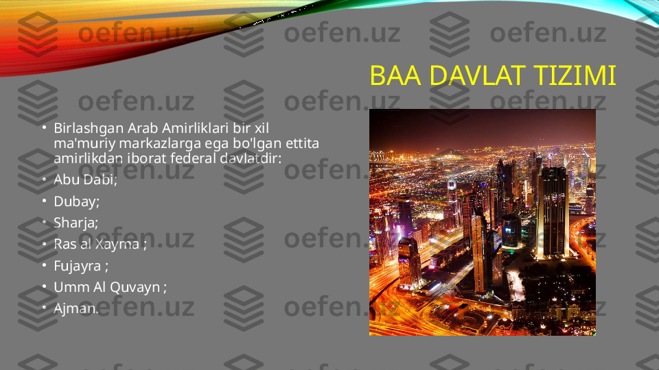 BAA DAVLAT TIZIMI
•
Birlashgan Arab Amirliklari bir xil 
ma'muriy markazlarga ega bo'lgan ettita 
amirlikdan iborat federal davlatdir:
•
Abu Dabi;
•
Dubay;
•
Sharja;
•
Ras al Xayma ;
•
Fujayra ;
•
Umm Al Quvayn ;
•
Ajman. 