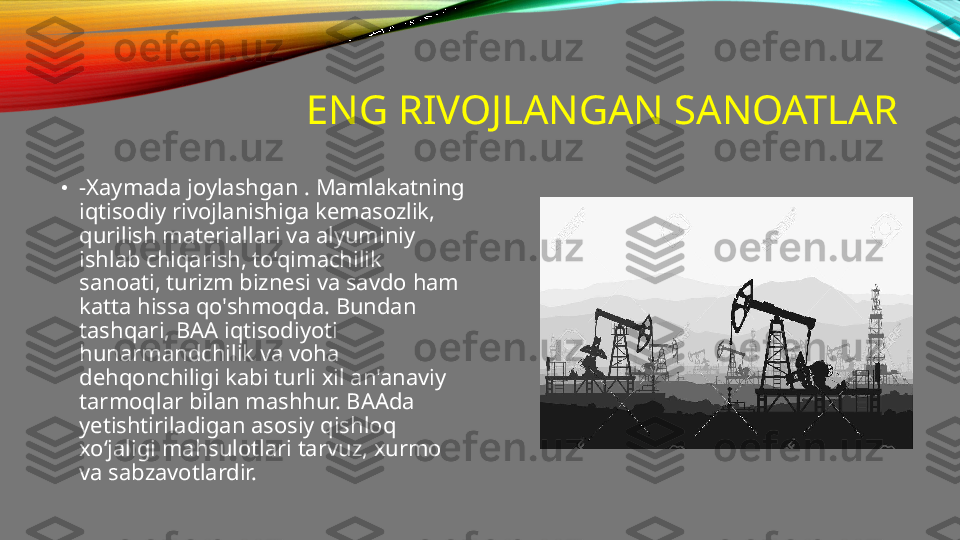 ENG RIVOJLANGAN SANOATLAR
•
-Xaymada joylashgan . Mamlakatning 
iqtisodiy rivojlanishiga kemasozlik, 
qurilish materiallari va alyuminiy 
ishlab chiqarish, to'qimachilik 
sanoati, turizm biznesi va savdo ham 
katta hissa qo'shmoqda. Bundan 
tashqari, BAA iqtisodiyoti 
hunarmandchilik va voha 
dehqonchiligi kabi turli xil an'anaviy 
tarmoqlar bilan mashhur. BAAda 
yetishtiriladigan asosiy qishloq 
xoʻjaligi mahsulotlari tarvuz, xurmo 
va sabzavotlardir. 