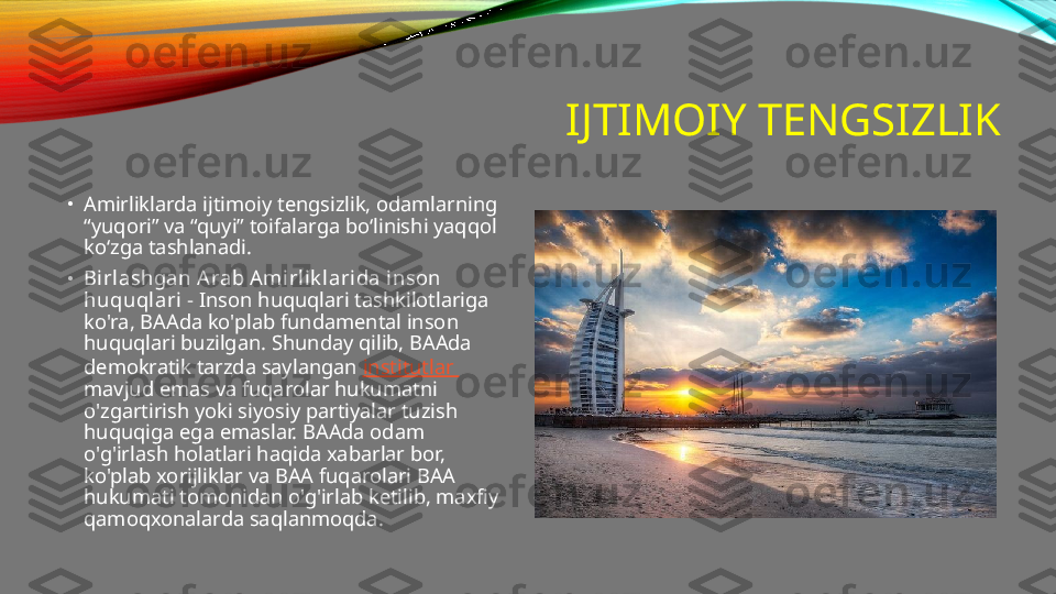 IJTIMOIY TENGSIZLIK
•
Amirliklarda ijtimoiy tengsizlik, odamlarning 
“yuqori” va “quyi” toifalarga bo‘linishi yaqqol 
ko‘zga tashlanadi.
•
Birlashgan Arab Amirlik larida inson 
huquqlari  - Inson huquqlari tashkilotlariga 
ko'ra, BAAda ko'plab fundamental inson 
huquqlari buzilgan. Shunday qilib, BAAda 
demokratik tarzda saylangan  institutlar 
mavjud emas va fuqarolar hukumatni 
o'zgartirish yoki siyosiy partiyalar tuzish 
huquqiga ega emaslar. BAAda odam 
o'g'irlash holatlari haqida xabarlar bor, 
ko'plab xorijliklar va BAA fuqarolari BAA 
hukumati tomonidan o'g'irlab ketilib, maxfiy 
qamoqxonalarda saqlanmoqda. 