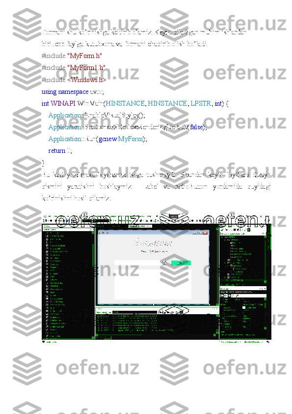 Formani shu ko’rinishga keltirib olamiz. Keyin qiladigan muhim ishlardan 
biri .cpp faylga kutubxona va formani chaqirib olish bo’ladi.
#include   "MyForm.h"
#include   "MyForm1.h"
#include   <Windows.h>
using   namespace  avto;
int   WINAPI  WinMain( HINSTANCE ,  HINSTANCE ,  LPSTR ,  int ) {
     Application ::EnableVisualStyles();
     Application ::SetCompatibleTextRenderingDefault( false );
     Application ::Run( gcnew   MyForm );
     return  0;
}
Bu   kod   yozilmasa   loyihamiz   ishga   tushmaydi.   Shundan   keyin   loyihani   dizayn
qismini   yaratishni   boshlaymiz.     Label   va   radioButton   yordamida   quyidagi
ko’rinishni hosil qilamiz. 