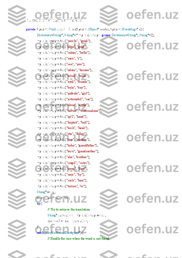 Bu esa qidirish tugmasining kodi:
private : System:: Void  button1_Click(System:: Object ^  sender , System:: EventArgs ^  e ) {
Dictionary < String ^,  String ^>^ my_dictionary =  gcnew   Dictionary < String ^,  String ^>();
my_dictionary->Add( "yaxshi" ,  "good" );
my_dictionary->Add( "oltin" ,  "gold" );
my_dictionary->Add( "salom" ,  "hello" );
my_dictionary->Add( "men" ,  "i" );
my_dictionary->Add( "sen" ,  "you" );
my_dictionary->Add( "odam" ,  "human" );
my_dictionary->Add( "erkak" ,  "male" );
my_dictionary->Add( "ayol" ,  "female" );
my_dictionary->Add( "bola" ,  "boy" );
my_dictionary->Add( "qizbola" ,  "girl" );
my_dictionary->Add( "avtomobil" ,  "car" );
my_dictionary->Add( "olma" ,  "apple" );
my_dictionary->Add( "tarvuz" ,  "watermelone" );
my_dictionary->Add( "qo'l" ,  "hand" );
my_dictionary->Add( "koptok" ,  "ball" );
my_dictionary->Add( "bosh" ,  "head" );
my_dictionary->Add( "ota" ,  "father" );
my_dictionary->Add( "ona" ,  "mother" );
my_dictionary->Add( "bobo" ,  "grandfather" );
my_dictionary->Add( "buvi" ,  "grandmother" );
my_dictionary->Add( "aka" ,  "brother" );
my_dictionary->Add( "singil" ,  "sister" );
my_dictionary->Add( "oyoq" ,  "foot" );
my_dictionary->Add( "xayr" ,  "by" );
my_dictionary->Add( "soch" ,  "hair" );
my_dictionary->Add( "tuxum" ,  "ei" );
String ^ word;
word = textBox1->Text;
try  {
// Try to retrieve the translation
String ^ translation = my_dictionary[word];
textBox2->Text = translation;
}
catch  ( KeyNotFoundException ^) {
// Handle the case when the word is not found 