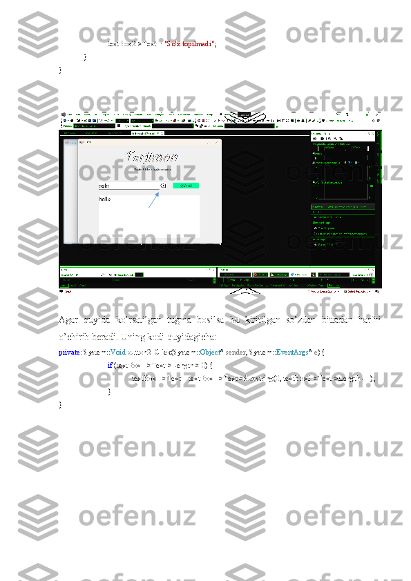 textBox2->Text =  "So'z topilmadi" ;
}
}
Agar   quyida   ko’rsatilgan   tugma   bosilsa   bu   kiritilgan   so’zdan   bittadan   harfni
o’chirib beradi. Uning kodi quyidagicha:
private : System:: Void  button2_Click(System:: Object ^  sender , System:: EventArgs ^  e ) {
if  (textBox1->Text->Length > 0) {
textBox1->Text = textBox1->Text->Substring(0, textBox1->Text->Length - 1);
}
} 