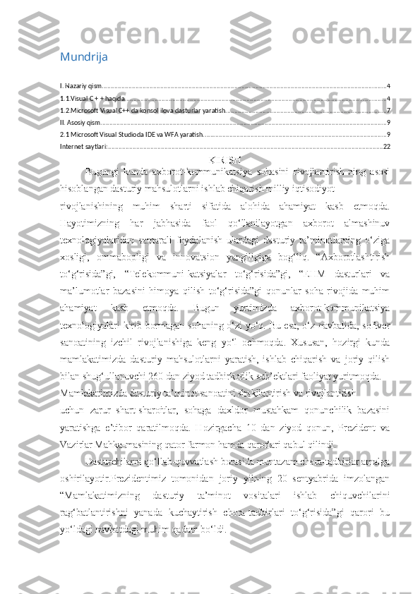 Mundrija
I. Nazariy qism ................................................................................................................................................................. 4
1.1.Visual C + + haqida .................................................................................................................................................... 4
1.2.Microsoft Visual C++ da konsol ilova dasturlar yaratish ........................................................................................... 7
II. Asosiy qism .................................................................................................................................................................. 9
2.1 Microsoft Visual Studioda IDE va WFA yaratish. ....................................................................................................... 9
Internet saytlari: ............................................................................................................................................................ 22
K IRISH
Bugungi   kunda   axborot-kommunikatsiya   sohasini   rivojlantirish-ning   asosi
hisoblangan dasturiy mahsulotlarni ishlab chiqarish milliy iqtisodiyot 
rivojlanishining   muhim   sharti   sifatida   alohida   ahamiyat   kasb   etmoqda.
Hayotimizning   har   jabhasida   faol   qo‘llanilayotgan   axborot   almashinuv
texnologiyalaridan   samarali   foydalanish   ulardagi   dasturiy   ta’minotlarning   o‘ziga
xosligi,   ommabopligi   va   innovatsion   yangiligiga   bog‘liq.   “Axborotlashtirish
to‘g‘risida”gi,   “Telekommuni-katsiyalar   to‘g‘risida”gi,   “EHM   dasturlari   va
ma’lumotlar   bazasini   himoya   qilish   to‘g‘risida”gi   qonunlar   soha   rivojida   muhim
ahamiyat   kasb   etmoqda.   Bugun   yurtimizda   axborot-kommunikatsiya
texnologiyalari kirib bormagan sohaning o‘zi yo‘q. Bu esa, o‘z navbatida, softver
sanoatining   izchil   rivojlanishiga   keng   yo‘l   ochmoqda.   Xususan,   hozirgi   kunda
mamlakatimizda   dasturiy   mahsulotlarni   yaratish,   ishlab   chiqarish   va   joriy   qilish
bilan shug‘ullanuvchi 260 dan ziyod tadbirkorlik sub’ektlari faoliyat yuritmoqda. 
Mamlakatimizda dasturiy ta’minot sanoatini shakllantirish va rivojlantirish 
uchun   zarur   shart-sharoitlar,   sohaga   daxldor   mustahkam   qonunchilik   bazasini
yaratishga   e’tibor   qaratilmoqda.   Hozirgacha   10   dan   ziyod   qonun,   Prezident   va
Vazirlar Mahka-masining qator farmon hamda qarorlari qabul qilindi. 
Dasturchilarni qo‘llab-quvvatlash borasida muntazam chora-tadbirlar amalga
oshirilayotir.Prezidentimiz   tomonidan   joriy   yilning   20   sentyabrida   imzolangan
“Mamlakatimizning   dasturiy   ta’minot   vositalari   ishlab   chiquvchilarini
rag‘batlantirishni   yanada   kuchaytirish   chora-tadbirlari   to‘g‘risida”gi   qarori   bu
yo‘ldagi navbatdagi muhim qadam bo‘ldi.  