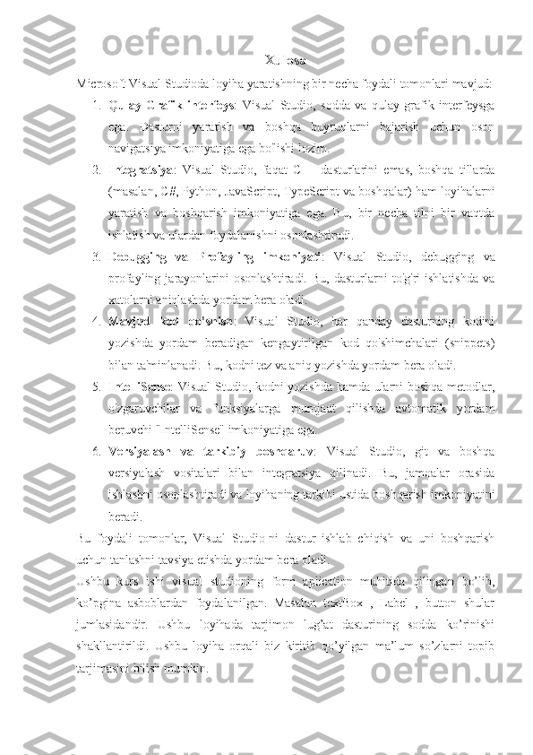 Xulosa
Microsoft Visual Studioda loyiha yaratishning bir necha foydali tomonlari mavjud:
1. Qulay   Grafik   interfeys :   Visual   Studio,   sodda   va   qulay   grafik   interfeysga
ega.   Dasturni   yaratish   va   boshqa   buyruqlarni   bajarish   uchun   oson
navigatsiya imkoniyatiga ega bo'lishi lozim.
2. Integratsiya :   Visual   Studio,   faqat   C++   dasturlarini   emas,   boshqa   tillarda
(masalan, C#, Python, JavaScript, TypeScript va boshqalar) ham loyihalarni
yaratish   va   boshqarish   imkoniyatiga   ega.   Bu,   bir   necha   tilni   bir   vaqtda
ishlatish va ulardan foydalanishni osonlashtiradi.
3. Debugging   va   Profayling   imkoniyati :   Visual   Studio,   debugging   va
profayling  jarayonlarini   osonlashtiradi.   Bu,   dasturlarni   to'g'ri   ishlatishda   va
xatolarni aniqlashda yordam bera oladi.
4. Mavjud   kod   qo’shish :   Visual   Studio,   har   qanday   dasturning   kodini
yozishda   yordam   beradigan   kengaytirilgan   kod   qo'shimchalari   (snippets)
bilan ta'minlanadi. Bu, kodni tez va aniq yozishda yordam bera oladi.
5. IntelliSense : Visual Studio, kodni yozishda hamda ularni boshqa metodlar,
o'zgaruvchilar   va   funksiyalarga   murojaat   qilishda   avtomatik   yordam
beruvchi "IntelliSense" imkoniyatiga ega.
6. Versiyalash   va   tarkibiy   boshqaruv :   Visual   Studio,   git   va   boshqa
versiyalash   vositalari   bilan   integratsiya   qilinadi.   Bu,   jamoalar   orasida
ishlashni osonlashtiradi va loyihaning tarkibi ustida boshqarish imkoniyatini
beradi.
Bu   foydali   tomonlar,   Visual   Studio-ni   dastur   ishlab   chiqish   va   uni   boshqarish
uchun tanlashni tavsiya etishda yordam bera oladi.
Ushbu   kurs   ishi   visual   studioning   form   aplication   muhitida   qilingan   bo’lib,
ko’pgina   asboblardan   foydalanilgan.   Masalan   textBox   ,   Label   ,   button   shular
jumlasidandir.   Ushbu   loyihada   tarjimon   lug’at   dasturining   sodda   ko’rinishi
shakllantirildi.   Ushbu   loyiha   orqali   biz   kiritib   qo’yilgan   ma’lum   so’zlarni   topib
tarjimasini bilish mumkin. 