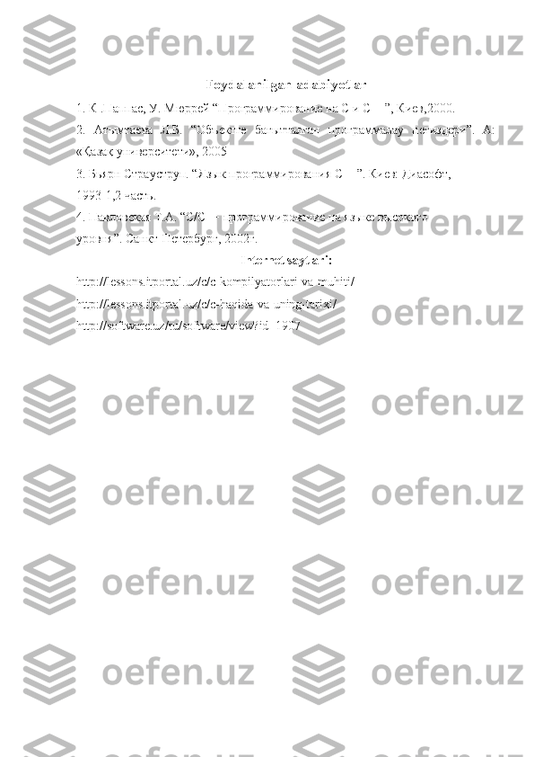 Foydalanilgan   adabiyotlar
1. К .Паппас, У. Мюррей “Программирование на С и С++”, Киев,2000. 
2.   Атымтаева   Л.Б.   “Объектге   бағытталған   программалау   негиздери”.   А:
«Қазақ университети», 2005 
3. Бьярн Страуструп. “Язык программирования С++”. Киев: Диасофт, 
1993-1,2 часть. 
4. Павловская Т.А. “С/С++ программирование на языке высокого 
уровня”. Санкт-Петербург, 2002г. 
Internet   saytlari :
http :// lessons . itportal . uz / c / c - kompilyatorlari - va - muhiti / 
http :// lessons . itportal . uz / c / c - haqida - va - uning - tarixi / 
http :// software . uz / ru / software / view ? id =1907 