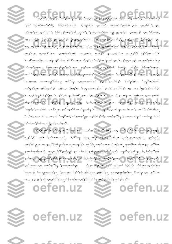 Hozirda davlat hokimiyati va boshqaruvi organlari dasturiy mahsulotlarning
faol   iste’molchisi   hisoblanadi.   Keyingi   vaqtda   mamlakatimizda   vazirlik   va
idoralar,   xo‘jalik   birlashmalari,   yirik   korxonalarning   xarajat   smetasi   va   biznes
rejalarida   ishlab   chiqarish   jarayonlarini   avtomatlashtirish,   axborot   tizimlari   va
resurslarini yaratish, dasturiy mahsulotlar hamda interfaol davlat xizmatlarini joriy
etishga   qaratilgan   xarajatlarni   nazarda   tutish   yuzasidan   tegishli   ishlar   olib
borilmoqda.   Joriy  yildan   e’tiboran   davlat   hokimiyati   va  boshqaruvi   organlarining
idoralararo   integratsiyalashgan   axborot   tizimlarini   joriy   etish,   idoralararo
ma’lumotlar   uzatish   tarmoqlarini   yaratish,   “Elektron   hukumat”   tizimini   hamda
internet   tarmog‘ining   milliy   segmentini   shakllantirish   bo‘yicha   loyihalarni
ro‘yobga   chiqarish   uchun   davlat   buyurtmasini   shakllantirish   va   moliyalashtirish
borasidagi   ishlar   boshlab   yuborilgan.   Mazkur   hujjat   dasturiy   ta’minot   sanoatini
rivojlantirish,   davlat   organlarida   ixtisoslashtirilgan   dasturiy   mahsulotlardan
foydalanishni tartibga soluvchi me’yoriy-huquqiy bazani yanada takomillashtirish,
“Elektron hukumat” loyihasini amalga oshirishda mahalliy kompaniyalarning faol
ishtirokini rag‘batlantiradi. 
2006 yildan buyon “Best Soft Uzbekistan” dasturiy mahsulotlar ko‘rgazmasi
tashkil   etib   kelinmoqda.   Milliy   dasturiy   mahsulotlar   ko‘rgazmasida   sohada
erishilgan muvaffaqiyatlar namoyish etilib, mahorat darslari, taqdimotlar va ta’lim
seminarlarida   respublikadagi   soft   industriyaning   dolzarb   loyihalari   va   istiqbollari
sohasining   yetakchi   mutaxassislari   ishtirokida   muhokama   qilinadi.   Ko‘rgazmada
xalqaro   va   mahalliy   kompaniya   —   dasturiy   mahsulotlarni   ishlab   chiqaruvchilar
hamda   integratorlar,   kontent-ishlab   chiqaruvchilar,   provayderlar,   ilmiy   va   ta’lim
muassasalari, vazirliklar, idoralar vakillari ham ishtirok etishadi. 