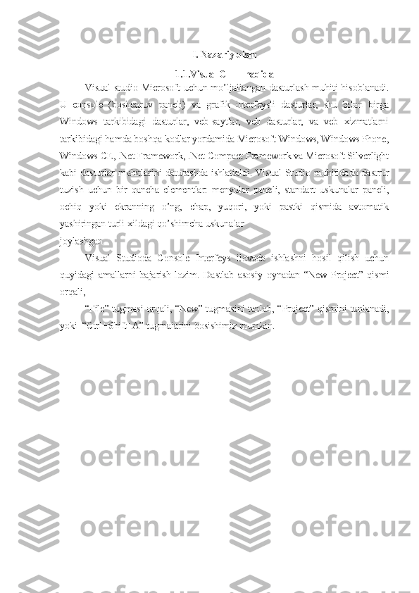 I. Nazariy qism
1.1.Visual C + + haqida
Visual studio Microsoft uchun mo’ljallangan dasturlash muhiti hisoblanadi.
U   console   (boshqaruv   paneli)   va   grafik   interfeysli   dasturlar,   shu   bilan   birga
Windows   tarkibidagi   dasturlar,   veb-saytlar,   veb   dasturlar,   va   veb   xizmatlarni
tarkibidagi hamda boshqa kodlar yordamida Microsoft Windows, Windows Phone,
Windows CE, .Net Framework, .Net Compact Framework va Microsoft Silverlight
kabi dasturlar muhitlarini daturashda ishlatialdi. Visual  Studio muhitidada dastrur
tuzish   uchun   bir   qancha   elementlar:   menyular   paneli,   standart   uskunalar   paneli,
ochiq   yoki   ekranning   o’ng,   chap,   yuqori,   yoki   pastki   qismida   avtomatik
yashiringan turli xildagi qo’shimcha uskunalar 
joylashgan. 
Visual   Studioda   Console   Interfeys   ilovada   ishlashni   hosil   qilish   uchun
quyidagi   amallarni   bajarish   lozim.   Dastlab   asosiy   oynadan   “New   Project”   qismi
orqali, 
“File” tugmasi orqali, “New” tugmasini tanlab, “Project” qismini tanlanadi,
yoki  “Ctrl+Shift+A” tugmalarini bosishimiz mumkin. 