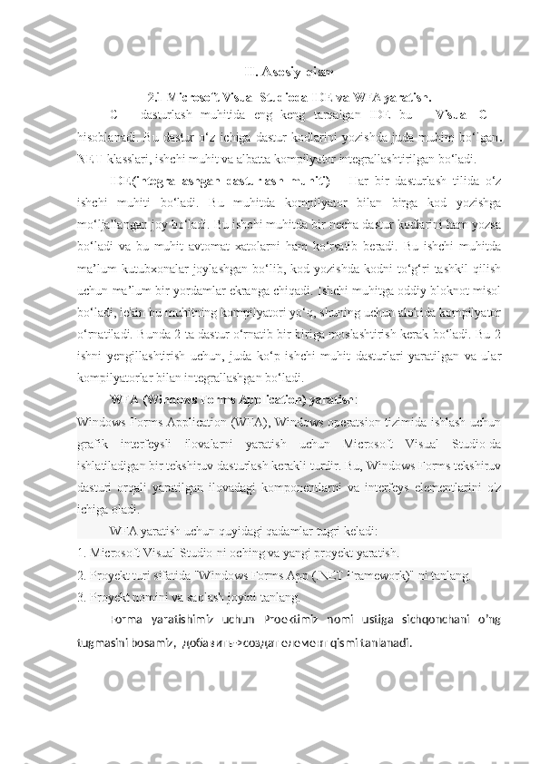 II. Asosiy qism
2.1 Microsoft Visual Studioda IDE va WFA yaratish.
C++   dasturlash   muhitida   eng   keng   tarqalgan   IDE   bu   –   Visual   C++
hisoblanadi.   Bu   dastur   o‘z   ichiga   dastur   kodlarini   yozishda   juda   muhim   bo‘lgan .
NET  klasslari, ishchi muhit va albatta kompilyator integrallashtirilgan bo‘ladi.
IDE(integrallashgan   dasturlash   muhiti)   –   Har   bir   dasturlash   tilida   o‘z
ishchi   muhiti   bo‘ladi.   Bu   muhitda   kompilyator   bilan   birga   kod   yozishga
mo‘ljallangan joy bo‘ladi. Bu ishchi muhitda bir necha dastur kodlarini ham yozsa
bo‘ladi   va   bu   muhit   avtomat   xatolarni   ham   ko‘rsatib   beradi.   Bu   ishchi   muhitda
ma’lum   kutubxonalar   joylashgan   bo‘lib,  kod   yozishda   kodni   to‘g‘ri   tashkil   qilish
uchun ma’lum bir yordamlar ekranga chiqadi. Ishchi muhitga oddiy bloknot misol
bo‘ladi, lekin bu muhitning kompilyatori yo‘q, shuning uchun alohida kompilyator
o‘rnatiladi. Bunda 2 ta dastur o‘rnatib bir biriga moslashtirish kerak bo‘ladi. Bu 2
ishni   yengillashtirish   uchun,   juda   ko‘p   ishchi   muhit   dasturlari   yaratilgan   va   ular
kompilyatorlar bilan integrallashgan bo‘ladi.
WFA (Windows Forms Application) yaratish :
Windows Forms Application (WFA), Windows operatsion tizimida ishlash uchun
grafik   interfeysli   ilovalarni   yaratish   uchun   Microsoft   Visual   Studio-da
ishlatiladigan bir tekshiruv dasturlash kerakli turdir. Bu, Windows Forms tekshiruv
dasturi   orqali   yaratilgan   ilovadagi   komponentlarni   va   interfeys   elementlarini   o'z
ichiga oladi.
WFA yaratish uchun quyidagi qadamlar tugri keladi:
1.  Microsoft Visual Studio-ni oching va yangi proyekt yaratish.
2.  Proyekt turi sifatida "Windows Forms App (.NET Framework)" ni tanlang.
3.  Proyekt nomini va saqlash joyini tanlang.
Forma   yaratishimiz   uchun   Proektimiz   nomi   ustiga   sichqonchani   o’ng
tugmasini bosamiz,   добавить ->c оздат   елемент  qismi tanlanadi. 