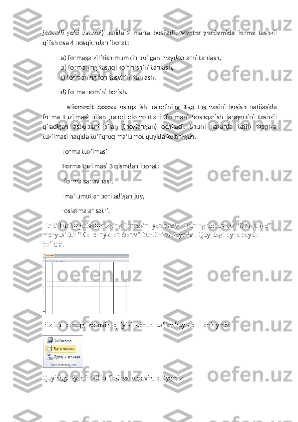jadvalli   yoki   ustunli )   ustida   2   marta   bosiladi.   Master   yordamida   forma   tashkil
qilish esa 4 bosqichdan iborat:
a) formaga kiritish mumkin bo’lgan maydonlarni tanlash,
b) formaning tashqi ko’rinishini tanlash, 
  c) formaning fon tasvirini tanlash,
  d) forma nomini berish.
    Microsoft   Access   oshqarish   panelining   Вид   tugmasini   bosish   natijasida
forma   tuzilmasi   bilan   panel   elementlari   (formani   boshqarish   jarayonini   tashkil
qiladigan   asboblari   bilan   jihozlangan)   ochiladi.   Shuni   nazarda   tutib   Форма
tuzilmasi haqida to’liqroq ma’lumot quyida keltirilgan.
 Forma tuzilmasi
 Forma  tuzilmasi 3 qismdan iborat:
 -forma sarlavhasi,
 -ma’lumotlar beriladigan joy,
 -eslatmalar satri.
 Endi har bir jadvalimizning formasini yaratamiz . Buning uchun biz “C оздание ” 
menyusidan “ Конструктор   форм ” bandini tanlaymiz . Quyidagi oyna paydo 
bo’ladi. 
 
Biz bu formaga sarlavha qo’yish uchun  ushbu buyruqni tanlaymiz.                   
Quyidagi oyna hosil bo’ladi va sarlavha qo’yamiz. 