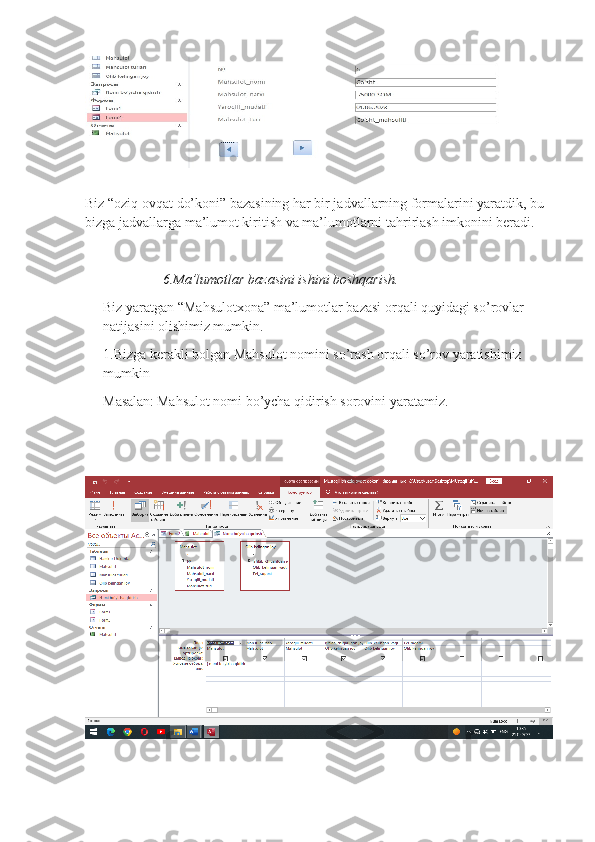 Biz “oziq ovqat do’koni” bazasining har bir jadvallarning formalarini yaratdik, bu 
bizga jadvallarga ma’lumot kiritish va ma’lumotlarni tahrirlash imkonini beradi. 
                 6.Ma’lumotlar bazasini ishini boshqarish.
Biz yaratgan “Mahsulotxona” ma’lumotlar bazasi orqali quyidagi so’rovlar 
natijasini olishimiz mumkin.
1.Bizga kerakli bolgan Mahsulot nomini so’rash orqali so’rov yaratishimiz 
mumkin
Masalan:   Mahsulot nomi bo’ycha qidirish sorovini yaratamiz. 