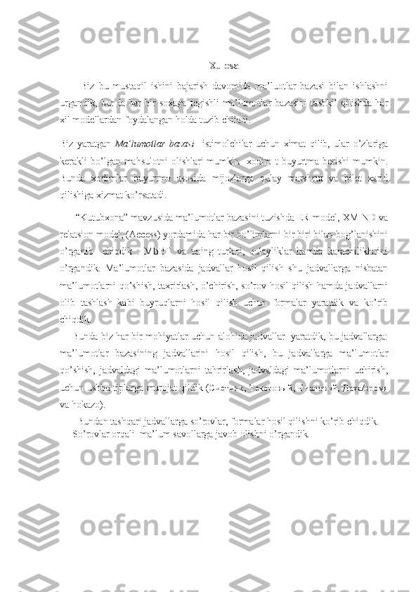 Xulosa
          Biz   bu   mustaqil   ishini   bajarish   davomida   ma’luotlar   bazasi   bilan   ishlashni
urgandik,   bunda   har   bir   soxaga   tegishli   ma’lumotlar   bazasini   tashkil   qilishda   har
xil modellardan foydalangan holda tuzib chiladi.
Biz   yaratgan   Ma’lumotlar   bazasi     istimolchilar   uchun   ximat   qilib,   ular   o’zlariga
kerakli  bo’lgan mahsulotni  olishlari  mumkin   xodim   t  buyurtma  berishi   mumkin.
Bunda   xodimlar   buyurtma   asosida   mijozlarga   qulay   marshrut   va   bilet   xarid
qilishiga xizmat ko’rsatadi.
      “Kutubxona” mavzusida ma’lumotlar bazasini tuzishda ER-model, XMIND va
relatsion model, (Access) yordamida har bir bo’limlarni bir biri bilan bog’lanishini
o’rganib     chiqdik   .   MBBT   va   uning   turlari,   qulayliklar   hamda   kamchiliklarini
o’rgandik.   Ma’lumotlar   bazasida   jadvallar   hosil   qilish   shu   jadvallarga   nisbatan
ma’lumotlarni qo’shish, taxrirlash, o’chirish, so’rov hosil qilish hamda jadvallarni
olib   tashlash   kabi   buyruqlarni   hosil   qilish   uchun   formalar   yaratdik   va   ko’rib
chiqdik.  
       Bunda biz har bir mohiyatlar uchun alohida jadvallar   yaratdik, bu jadvallarga:
ma’lumotlar   bazasining   jadvallarini   hosil   qilish,   bu   jadvallarga   ma’lumotlar
qo’shish,   jadvaldagi   ma’lumotlarni   tahrirlash,   jadvaldagi   ma’lumotlarni   uchirish,
uchun ushbu tiplarga murojat qildik ( Счетчик ,   Текстовый ,   Числовой ,   Дата/время
va hokazo).
  Bundan tashqari jadvallarga so’rovlar, formalar hosil qilishni ko’rib chiqdik. 
So’rovlar orqali  ma’lum savollarga javob olishni o’rgandik.
                                    
                                 