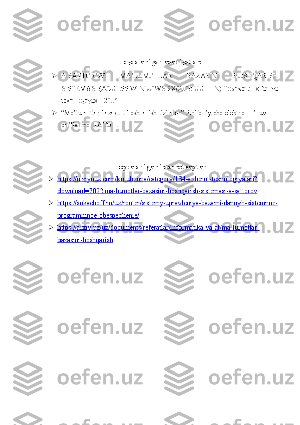 Foydalanilgan adabiyotlar:
 A.SATTOROV   MA’LUMOTLAR   BAZASINI   BOSHQARISH
SISTEMASI (ACCESS WINDOWS-9X/2000 UCHUN) Toshkent - «Fan va
texnologiya» - 2006
 “Ma’lumotlar bazasini boshqarish tizimlar” fani bo’yicha elektron o’quv 
qo’llanma, TATU FF. 
Foydalanilgan internet saytlar
 https://n.ziyouz.com/kutubxona/category/134-axborot-texnologiyalari?   
download=7022:ma-lumotlar-bazasini-boshqarish-sistemasi-a-sattorov
 https://sukachoff.ru/uz/router/sistemy-upravleniya-bazami-dannyh-sistemnoe-   
programmnoe-obespechenie/
 https://arxiv.uz/uz/documents/referatlar/informatika-va-at/ma-lumotlar-   
bazasini-boshqarish 