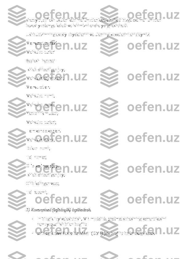 sharoyiti,qo’lash usulari kabi ma’umotlar kerak bo’ladi bizga esa ma’lumotlar 
bazasi yordamga keladi va ishimizni ancha yengilashtiradi.
Ushbu tizimning asosiy obyektlarini va ularning xossalarini aniqlaymiz.
Mahsulot turlari
Mahsulot_turlari
Saqlash_harorati
Ishlab chiqarilgan joy;
Mahsulotlar_miqdori;
Mahsulotlar.
Mahsulot_nomi;
Mahsulot_narxi;
Yaroqlilik mudati;
Mahsulot_turlari;
Hamkor dokonlar.
Mahsulot_nomi;
Dokon_nomi;
Tel_nomer;
Olib kelingan joy.
Ishlab chiqarilgan joy;
Olib kelingan vaqt;
Tel_raqami;
2)  Konseptual (infalogik) loyihalash.
• Infologik loyixalashtirish, MB modelida predmet sohasining semantikasini 
namoyon qilish bilan bog’liq 
• Infologik tavsif aniq bir MBBT( СУБД )ga bog’liq bo`lmasligi kerak 