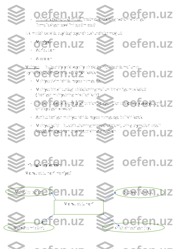 • Infologik (semantik) model      predmet sohasining ixchamlshtirilgan 
formallashgan tavsifini taqdim etadi
ER-modeli asosida quyidagi tayanch tushunchalar mavjud:
• Mohiyat
• Atributlar
• Aloqalar
Mohiyat  —  bu   haqiqiy   yoki   xayoliy   ob ' ekt   bo ' lib ,  u   haqida   ma ' lumot  
loyihalashtirilgan   tizimda   saqlanishi   kerak
• Mohiyat tizim ichida  noyob  nomga ega
• Mohiyat bir xil turdagi ob'ektlarning ma'lum bir sinfiga mos keladi 
( berilgan mohiyatning misollari ko'p)
• Ob'ektn o'ziga xos atributlari to'plamiga ega - ular ob'ektning xususiyatlarini 
aniqlaydigan xossalar
• Atribut berilgan mohiyat ichida  noyob  nomga ega bo'lishi kerak 
• Mohiyat kaliti     – bu atributlarning minimal to'plami, uning qiymatlari orqali  
kerakli mohiyat namunasini topishingiz mumkin 
Infologik loyixalash:
Mahsulot turlari mohiyati
Mahsulot turlari Saqlash_harorati;Mahsulot_turlari;
Mahsulot miqdori; Ishlab chiqarilgan joy; 