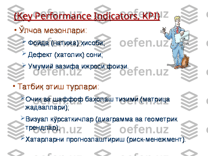 ((
Key Performance Indicators, KPIKey Performance Indicators, KPI
))
•
Ўлчов мезонлариЎлчов мезонлари
::

Фойда (натижа) ҳисоби;Фойда (натижа) ҳисоби;

Дефект (хатолик) сони;Дефект (хатолик) сони;

Умумий вазифа ижроси фоизи.Умумий вазифа ижроси фоизи.I’m	 	
G	one
•
ТаТа
тт
биқ этиш турларибиқ этиш турлари
::

Очиқ ва шаффоф баҳолаш тизими (матрица Очиқ ва шаффоф баҳолаш тизими (матрица 
жадваллари);жадваллари);

Визуал кўрсаткичлар (диаграмма ва геометрик Визуал кўрсаткичлар (диаграмма ва геометрик 
трендлар);трендлар);

Хатарларни прогнозлаштириш (риск-менежмент).Хатарларни прогнозлаштириш (риск-менежмент). 