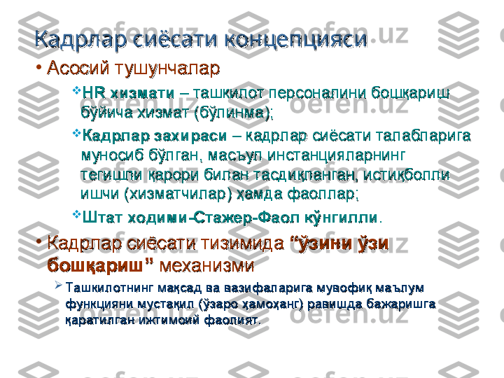 Кадрлар сиёсати концепциясиКадрлар сиёсати концепцияси
•
Асосий тушунчаларАсосий тушунчалар

HR HR 
хизмати хизмати 
– ташкилот персоналини бошқариш – ташкилот персоналини бошқариш 
бўйича хизмат (бўлинма);бўйича хизмат (бўлинма);

Кадрлар захираси Кадрлар захираси 
– кадрлар сиёсати талабларига – кадрлар сиёсати талабларига 
муносиб бўлган, масъул инстанцияларнинг муносиб бўлган, масъул инстанцияларнинг 
тегишли қарори билан тасдиқланган, истиқболли тегишли қарори билан тасдиқланган, истиқболли 
ишчи (хизматчилар) ҳамда фаоллар;ишчи (хизматчилар) ҳамда фаоллар;

Штат ходими-Стажер-Фаол кўнгиллиШтат ходими-Стажер-Фаол кўнгилли
..
•
Кадрлар сиёсати тизимида Кадрлар сиёсати тизимида 
“ўзини ўзи “ўзини ўзи 
бошқариш” бошқариш” 
механизмимеханизми

Ташкилотнинг мақсад ва вазифаларига мувофиқ маълум Ташкилотнинг мақсад ва вазифаларига мувофиқ маълум 
функцияни мустақил (ўзаро ҳамоҳанг) равишда бажаришга функцияни мустақил (ўзаро ҳамоҳанг) равишда бажаришга 
қаратилган ижтимоий фаолият.қаратилган ижтимоий фаолият. 