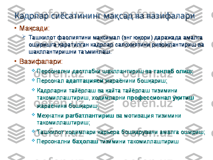 Кадрлар сиёсатининг мақсад ва вазифалариКадрлар сиёсатининг мақсад ва вазифалари
•
Мақсади:Мақсади:

Ташкилот фаолиятини максимал (энг юқори) даражада амалга Ташкилот фаолиятини максимал (энг юқори) даражада амалга 
оширишга қаратилган кадрлар салоҳиятини ривожлантириш ва оширишга қаратилган кадрлар салоҳиятини ривожлантириш ва 
шакллантиришни таъминлаш.шакллантиришни таъминлаш.
•
Вазифалари:Вазифалари:

Персонални дастлабки шакллантириш ва Персонални дастлабки шакллантириш ва 
танлаб олиштанлаб олиш
;;

Персонал Персонал 
адаптациясиадаптацияси
 жараёнини бошқариш; жараёнини бошқариш;

Кадрларни тайёрлаш ва қайта тайёрлаш тизимини Кадрларни тайёрлаш ва қайта тайёрлаш тизимини 
такомиллаштириш, ходимларни такомиллаштириш, ходимларни 
профессионал ўқитиш профессионал ўқитиш 
жараёнини бошқаришжараёнини бошқариш
;;

Меҳнатни Меҳнатни 
рағбатлантиришрағбатлантириш
 ва мотивация тизимини  ва мотивация тизимини 
такомиллаштириш;такомиллаштириш;

Ташкилот ходимлари карьера бошқарувини амалга ошириш;Ташкилот ходимлари карьера бошқарувини амалга ошириш;

Персонални Персонални 
баҳолашбаҳолаш
 тизимини такомиллаштириш тизимини такомиллаштириш 