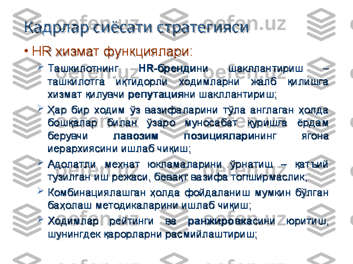 Кадрлар сиёсати стратегиясиКадрлар сиёсати стратегияси
•
HR HR 
хизмат функциялари:хизмат функциялари:

Ташкилотнинг Ташкилотнинг 
HR-HR-
брендибренди
нини
  
шакллантириш  – шакллантириш  – 
ташкилотга  иқтидорли  ходимларни  жалб  қилишга ташкилотга  иқтидорли  ходимларни  жалб  қилишга 
хизмат қилувчи хизмат қилувчи 
репутациярепутация
ни шакллантириш;ни шакллантириш;

Ҳар  бир  ходим  ўз  вазифаларини  тўла  англаган  ҳолда Ҳар  бир  ходим  ўз  вазифаларини  тўла  англаган  ҳолда 
бошқалар  билан  ўзаро  муносабат  қуришга  ёрдам бошқалар  билан  ўзаро  муносабат  қуришга  ёрдам 
берувчи берувчи 
лавозим  позицияларилавозим  позициялари
нинг  ягона нинг  ягона 
иерархиясини ишлаб чиқиш;иерархиясини ишлаб чиқиш;

Адолатли  меҳнат  юкламаларини  ўрнатиш  –  қатъий Адолатли  меҳнат  юкламаларини  ўрнатиш  –  қатъий 
тузилган иш режаси, бевақт вазифа топширмаслик;тузилган иш режаси, бевақт вазифа топширмаслик;

Комбинациялашган  ҳолда  фойдаланиш  мумкин  бўлган Комбинациялашган  ҳолда  фойдаланиш  мумкин  бўлган 
баҳолаш методикаларини ишлаб чиқиш;баҳолаш методикаларини ишлаб чиқиш;

Ходимлар  рейтинги  ва Ходимлар  рейтинги  ва 
ранжировкаранжировка
сини  юритиш, сини  юритиш, 
шунингдек қарорларни расмийлаштириш;шунингдек қарорларни расмийлаштириш; 