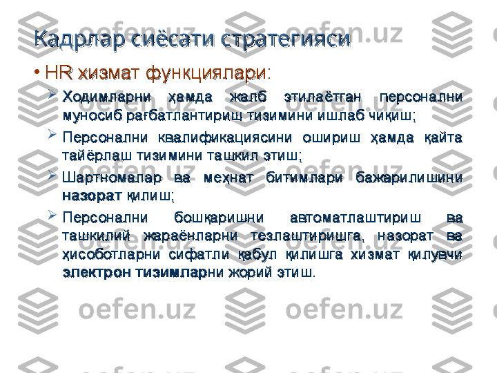 Кадрлар сиёсати стратегиясиКадрлар сиёсати стратегияси
•
HR HR 
хизмат функциялари:хизмат функциялари:

Ходимларни  ҳамда  жалб  этилаётган  персонални Ходимларни  ҳамда  жалб  этилаётган  персонални 
муносиб рағбатлантириш тизимини ишлаб чиқиш;муносиб рағбатлантириш тизимини ишлаб чиқиш;

Персонални  квалификациясини  ошириш  ҳамда  қайта Персонални  квалификациясини  ошириш  ҳамда  қайта 
тайёрлаш тизимини ташкил этиш;тайёрлаш тизимини ташкил этиш;

Шартномалар  ва  меҳнат  битимлари  бажарилишини Шартномалар  ва  меҳнат  битимлари  бажарилишини 
назоратназорат
 қилиш; қилиш;

Персонални  бошқаришни  автоматлаштириш  ва Персонални  бошқаришни  автоматлаштириш  ва 
ташкилий  жараёнларни  тезлаштиришга,  назорат  ва ташкилий  жараёнларни  тезлаштиришга,  назорат  ва 
ҳисоботларни  сифатли  қабул  қилишга  хизмат  қилувчи ҳисоботларни  сифатли  қабул  қилишга  хизмат  қилувчи 
электрон тизимларэлектрон тизимлар
ни жорий этиш.ни жорий этиш. 