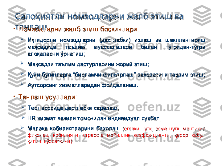 Салоҳиятли номзодларни жалб этиш ва Салоҳиятли номзодларни жалб этиш ва 
танлаштанлаш
•
Номзодларни жалб этиш босқичлари:Номзодларни жалб этиш босқичлари:

Иқтидорли  номзодларни  (дастлабки)  излаш  ва  шакллантириш Иқтидорли  номзодларни  (дастлабки)  излаш  ва  шакллантириш 
мақсадида  таълим  муассалалари  билан  тўғридан-тўғри мақсадида  таълим  муассалалари  билан  тўғридан-тўғри 
алоқаларни ўрнатиш;алоқаларни ўрнатиш;

Мақсадли таълим дастурларини жорий этиш;Мақсадли таълим дастурларини жорий этиш;

Қуйи бўғинларга “бирламчи фильтрлаш” ваколатини тақдим этиш;Қуйи бўғинларга “бирламчи фильтрлаш” ваколатини тақдим этиш;

Аутсорсинг хизматларидан фойдаланиш.Аутсорсинг хизматларидан фойдаланиш.
•
Танлаш усуллари:Танлаш усуллари:

Тест асосида дастлабки саралаш;Тест асосида дастлабки саралаш;

HR HR 
хизмат вакили томонидан индивидуал суҳбат;хизмат вакили томонидан индивидуал суҳбат;

Малака  қобилиятларини  баҳолаш Малака  қобилиятларини  баҳолаш 
(оғзаки  нутқ,  ёзма  нутқ,  мантиқий (оғзаки  нутқ,  ёзма  нутқ,  мантиқий 
фикрлаш  қобилияти,  стрессга  мойиллик  коэффициенти,  қарор  қабул фикрлаш  қобилияти,  стрессга  мойиллик  коэффициенти,  қарор  қабул 
қилиш кўрсаткичи)қилиш кўрсаткичи) 